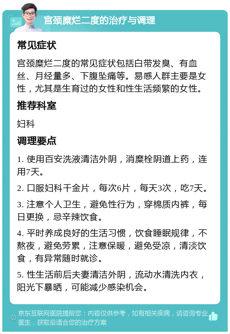 宫颈糜烂二度的治疗与调理 常见症状 宫颈糜烂二度的常见症状包括白带发臭、有血丝、月经量多、下腹坠痛等。易感人群主要是女性，尤其是生育过的女性和性生活频繁的女性。 推荐科室 妇科 调理要点 1. 使用百安洗液清洁外阴，消糜栓阴道上药，连用7天。 2. 口服妇科千金片，每次6片，每天3次，吃7天。 3. 注意个人卫生，避免性行为，穿棉质内裤，每日更换，忌辛辣饮食。 4. 平时养成良好的生活习惯，饮食睡眠规律，不熬夜，避免劳累，注意保暖，避免受凉，清淡饮食，有异常随时就诊。 5. 性生活前后夫妻清洁外阴，流动水清洗内衣，阳光下暴晒，可能减少感染机会。