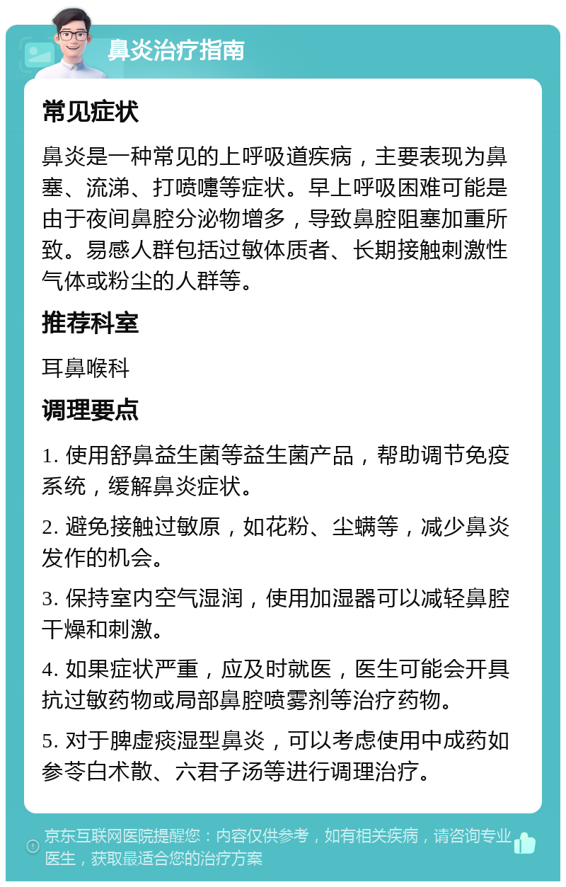 鼻炎治疗指南 常见症状 鼻炎是一种常见的上呼吸道疾病，主要表现为鼻塞、流涕、打喷嚏等症状。早上呼吸困难可能是由于夜间鼻腔分泌物增多，导致鼻腔阻塞加重所致。易感人群包括过敏体质者、长期接触刺激性气体或粉尘的人群等。 推荐科室 耳鼻喉科 调理要点 1. 使用舒鼻益生菌等益生菌产品，帮助调节免疫系统，缓解鼻炎症状。 2. 避免接触过敏原，如花粉、尘螨等，减少鼻炎发作的机会。 3. 保持室内空气湿润，使用加湿器可以减轻鼻腔干燥和刺激。 4. 如果症状严重，应及时就医，医生可能会开具抗过敏药物或局部鼻腔喷雾剂等治疗药物。 5. 对于脾虚痰湿型鼻炎，可以考虑使用中成药如参苓白术散、六君子汤等进行调理治疗。