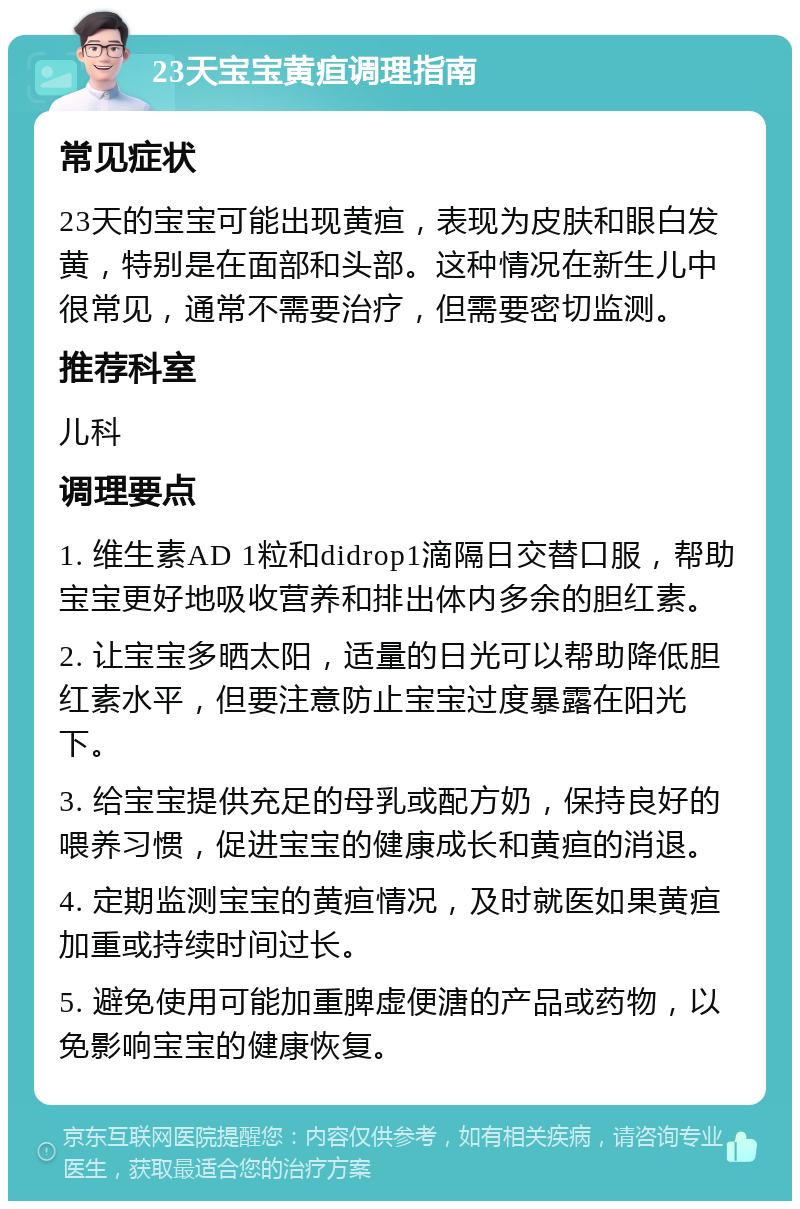 23天宝宝黄疸调理指南 常见症状 23天的宝宝可能出现黄疸，表现为皮肤和眼白发黄，特别是在面部和头部。这种情况在新生儿中很常见，通常不需要治疗，但需要密切监测。 推荐科室 儿科 调理要点 1. 维生素AD 1粒和didrop1滴隔日交替口服，帮助宝宝更好地吸收营养和排出体内多余的胆红素。 2. 让宝宝多晒太阳，适量的日光可以帮助降低胆红素水平，但要注意防止宝宝过度暴露在阳光下。 3. 给宝宝提供充足的母乳或配方奶，保持良好的喂养习惯，促进宝宝的健康成长和黄疸的消退。 4. 定期监测宝宝的黄疸情况，及时就医如果黄疸加重或持续时间过长。 5. 避免使用可能加重脾虚便溏的产品或药物，以免影响宝宝的健康恢复。