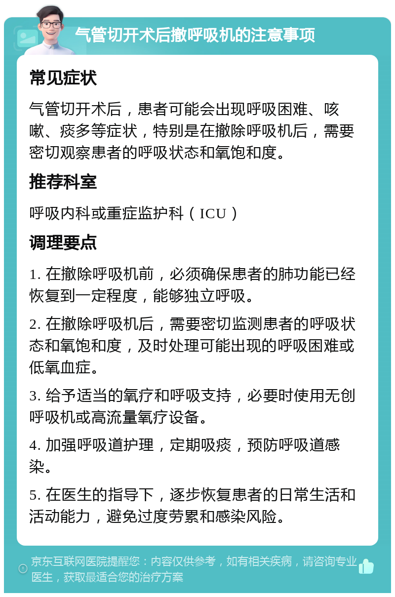 气管切开术后撤呼吸机的注意事项 常见症状 气管切开术后，患者可能会出现呼吸困难、咳嗽、痰多等症状，特别是在撤除呼吸机后，需要密切观察患者的呼吸状态和氧饱和度。 推荐科室 呼吸内科或重症监护科（ICU） 调理要点 1. 在撤除呼吸机前，必须确保患者的肺功能已经恢复到一定程度，能够独立呼吸。 2. 在撤除呼吸机后，需要密切监测患者的呼吸状态和氧饱和度，及时处理可能出现的呼吸困难或低氧血症。 3. 给予适当的氧疗和呼吸支持，必要时使用无创呼吸机或高流量氧疗设备。 4. 加强呼吸道护理，定期吸痰，预防呼吸道感染。 5. 在医生的指导下，逐步恢复患者的日常生活和活动能力，避免过度劳累和感染风险。