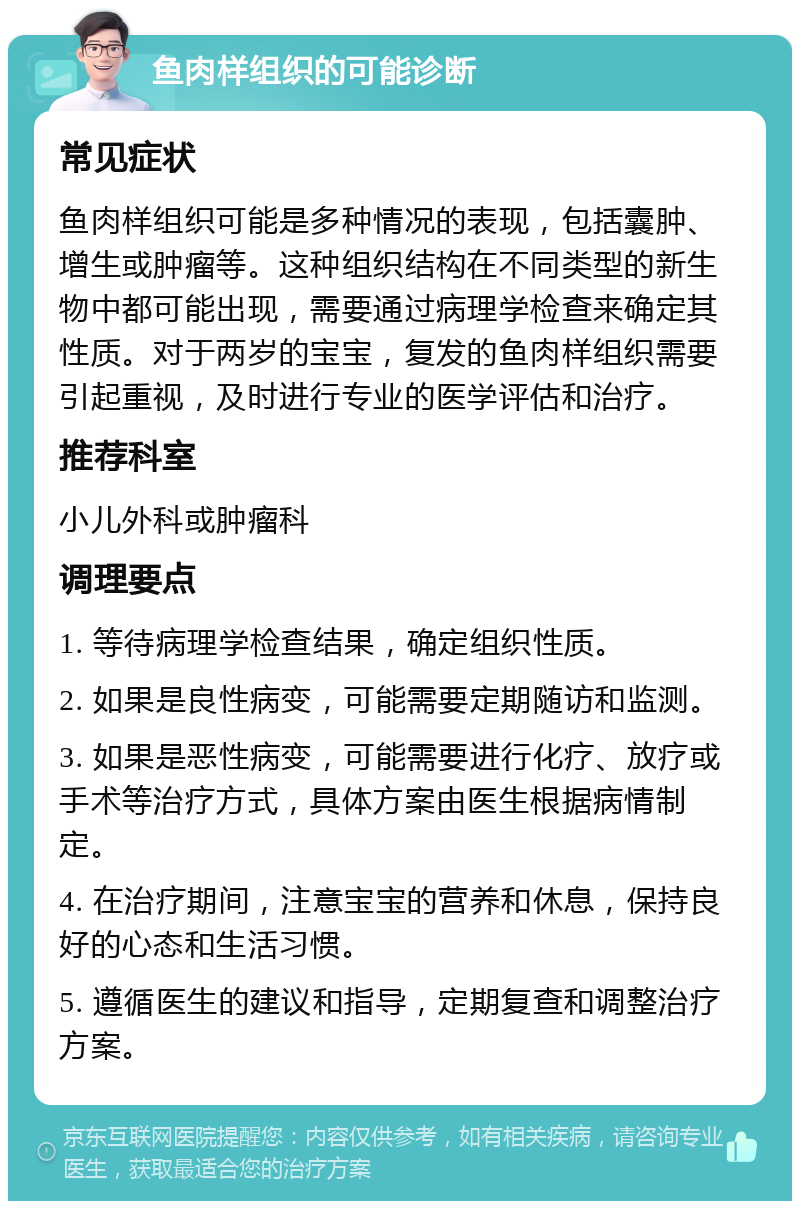 鱼肉样组织的可能诊断 常见症状 鱼肉样组织可能是多种情况的表现，包括囊肿、增生或肿瘤等。这种组织结构在不同类型的新生物中都可能出现，需要通过病理学检查来确定其性质。对于两岁的宝宝，复发的鱼肉样组织需要引起重视，及时进行专业的医学评估和治疗。 推荐科室 小儿外科或肿瘤科 调理要点 1. 等待病理学检查结果，确定组织性质。 2. 如果是良性病变，可能需要定期随访和监测。 3. 如果是恶性病变，可能需要进行化疗、放疗或手术等治疗方式，具体方案由医生根据病情制定。 4. 在治疗期间，注意宝宝的营养和休息，保持良好的心态和生活习惯。 5. 遵循医生的建议和指导，定期复查和调整治疗方案。