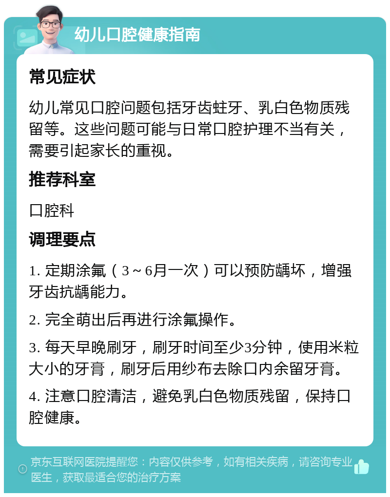 幼儿口腔健康指南 常见症状 幼儿常见口腔问题包括牙齿蛀牙、乳白色物质残留等。这些问题可能与日常口腔护理不当有关，需要引起家长的重视。 推荐科室 口腔科 调理要点 1. 定期涂氟（3～6月一次）可以预防龋坏，增强牙齿抗龋能力。 2. 完全萌出后再进行涂氟操作。 3. 每天早晚刷牙，刷牙时间至少3分钟，使用米粒大小的牙膏，刷牙后用纱布去除口内余留牙膏。 4. 注意口腔清洁，避免乳白色物质残留，保持口腔健康。