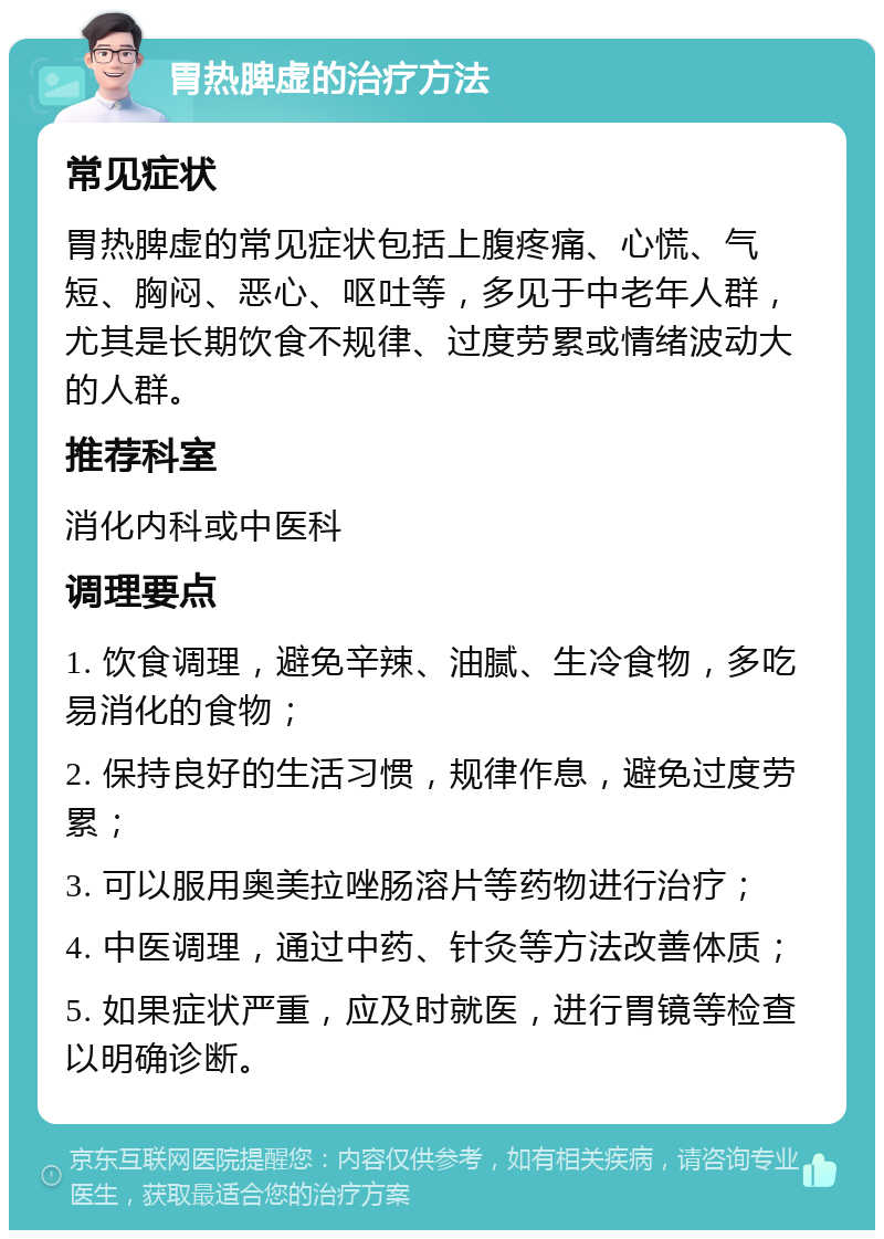 胃热脾虚的治疗方法 常见症状 胃热脾虚的常见症状包括上腹疼痛、心慌、气短、胸闷、恶心、呕吐等，多见于中老年人群，尤其是长期饮食不规律、过度劳累或情绪波动大的人群。 推荐科室 消化内科或中医科 调理要点 1. 饮食调理，避免辛辣、油腻、生冷食物，多吃易消化的食物； 2. 保持良好的生活习惯，规律作息，避免过度劳累； 3. 可以服用奥美拉唑肠溶片等药物进行治疗； 4. 中医调理，通过中药、针灸等方法改善体质； 5. 如果症状严重，应及时就医，进行胃镜等检查以明确诊断。