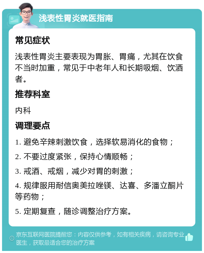 浅表性胃炎就医指南 常见症状 浅表性胃炎主要表现为胃胀、胃痛，尤其在饮食不当时加重，常见于中老年人和长期吸烟、饮酒者。 推荐科室 内科 调理要点 1. 避免辛辣刺激饮食，选择软易消化的食物； 2. 不要过度紧张，保持心情顺畅； 3. 戒酒、戒烟，减少对胃的刺激； 4. 规律服用耐信奥美拉唑镁、达喜、多潘立酮片等药物； 5. 定期复查，随诊调整治疗方案。