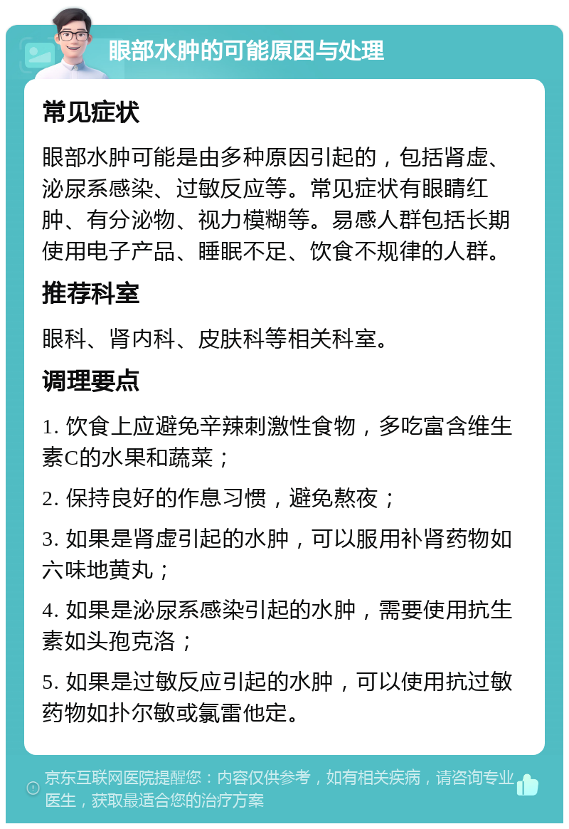 眼部水肿的可能原因与处理 常见症状 眼部水肿可能是由多种原因引起的，包括肾虚、泌尿系感染、过敏反应等。常见症状有眼睛红肿、有分泌物、视力模糊等。易感人群包括长期使用电子产品、睡眠不足、饮食不规律的人群。 推荐科室 眼科、肾内科、皮肤科等相关科室。 调理要点 1. 饮食上应避免辛辣刺激性食物，多吃富含维生素C的水果和蔬菜； 2. 保持良好的作息习惯，避免熬夜； 3. 如果是肾虚引起的水肿，可以服用补肾药物如六味地黄丸； 4. 如果是泌尿系感染引起的水肿，需要使用抗生素如头孢克洛； 5. 如果是过敏反应引起的水肿，可以使用抗过敏药物如扑尔敏或氯雷他定。