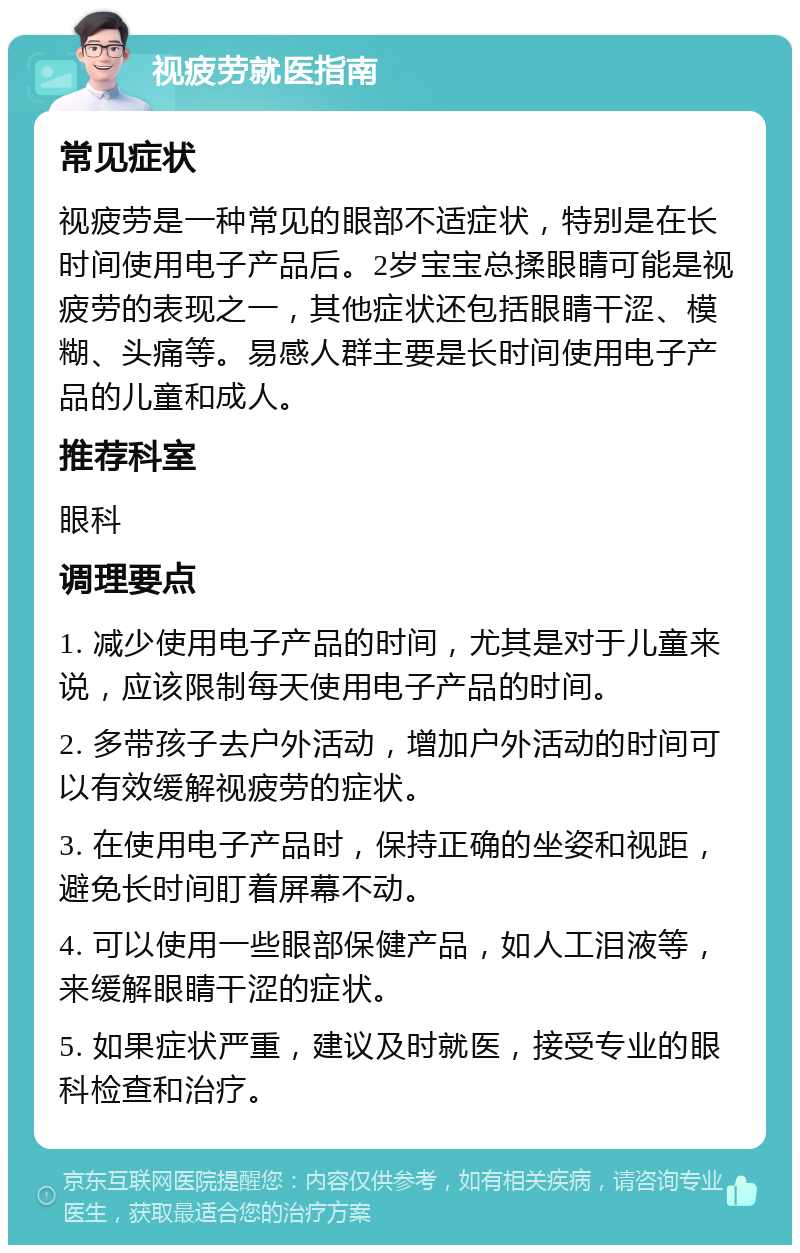 视疲劳就医指南 常见症状 视疲劳是一种常见的眼部不适症状，特别是在长时间使用电子产品后。2岁宝宝总揉眼睛可能是视疲劳的表现之一，其他症状还包括眼睛干涩、模糊、头痛等。易感人群主要是长时间使用电子产品的儿童和成人。 推荐科室 眼科 调理要点 1. 减少使用电子产品的时间，尤其是对于儿童来说，应该限制每天使用电子产品的时间。 2. 多带孩子去户外活动，增加户外活动的时间可以有效缓解视疲劳的症状。 3. 在使用电子产品时，保持正确的坐姿和视距，避免长时间盯着屏幕不动。 4. 可以使用一些眼部保健产品，如人工泪液等，来缓解眼睛干涩的症状。 5. 如果症状严重，建议及时就医，接受专业的眼科检查和治疗。