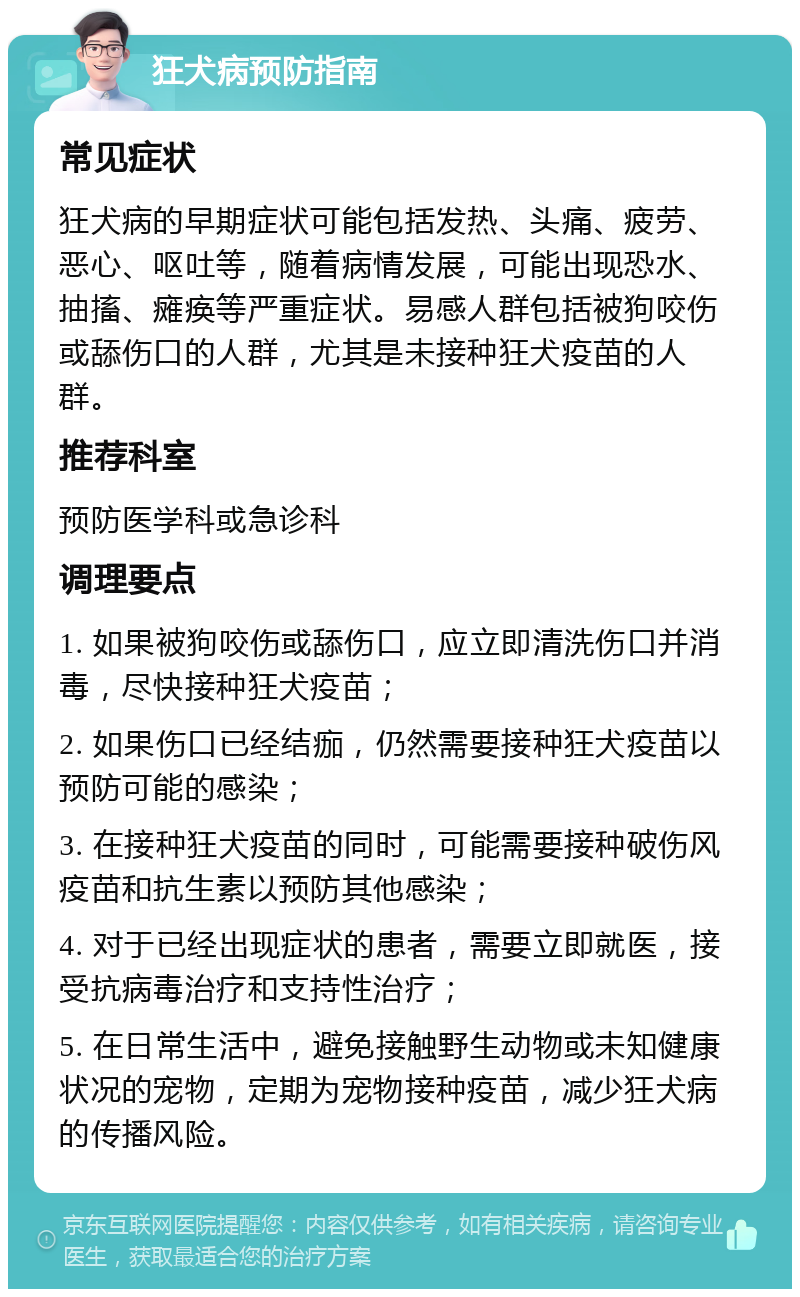 狂犬病预防指南 常见症状 狂犬病的早期症状可能包括发热、头痛、疲劳、恶心、呕吐等，随着病情发展，可能出现恐水、抽搐、瘫痪等严重症状。易感人群包括被狗咬伤或舔伤口的人群，尤其是未接种狂犬疫苗的人群。 推荐科室 预防医学科或急诊科 调理要点 1. 如果被狗咬伤或舔伤口，应立即清洗伤口并消毒，尽快接种狂犬疫苗； 2. 如果伤口已经结痂，仍然需要接种狂犬疫苗以预防可能的感染； 3. 在接种狂犬疫苗的同时，可能需要接种破伤风疫苗和抗生素以预防其他感染； 4. 对于已经出现症状的患者，需要立即就医，接受抗病毒治疗和支持性治疗； 5. 在日常生活中，避免接触野生动物或未知健康状况的宠物，定期为宠物接种疫苗，减少狂犬病的传播风险。