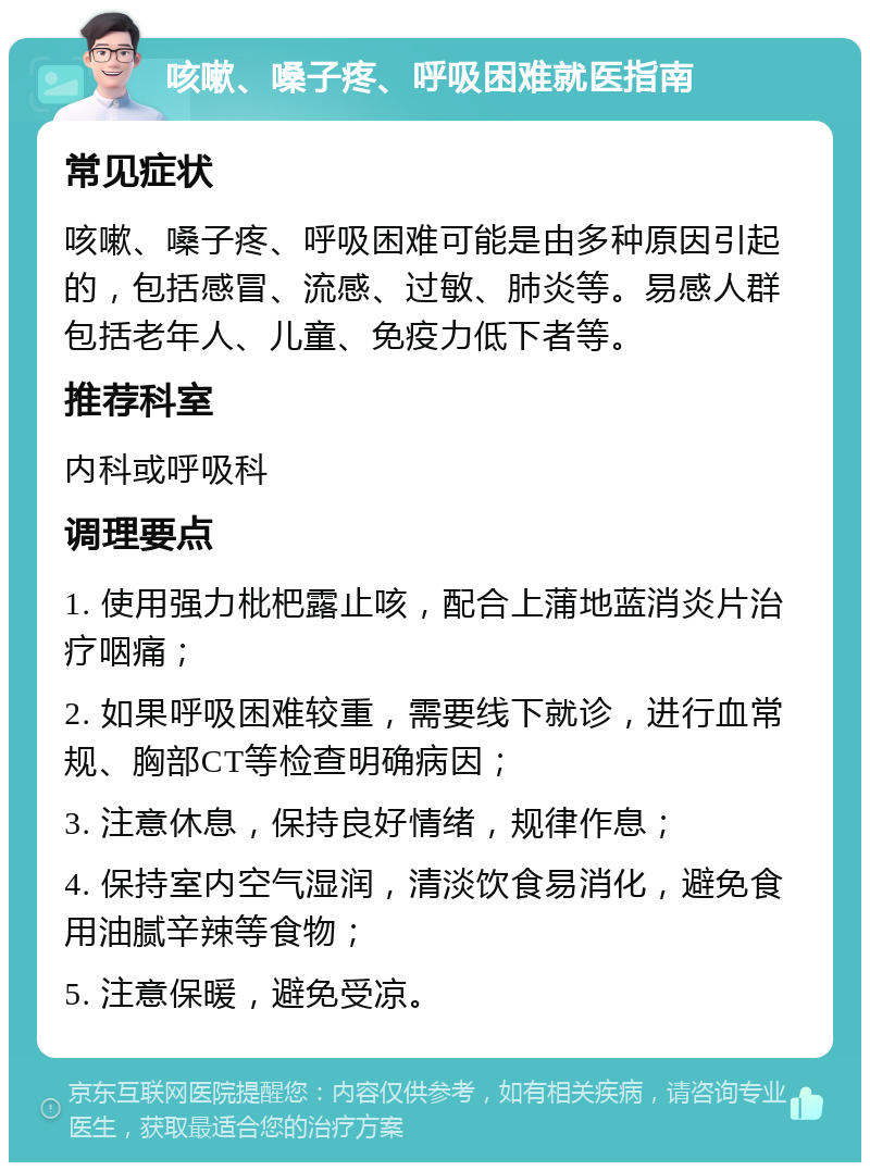 咳嗽、嗓子疼、呼吸困难就医指南 常见症状 咳嗽、嗓子疼、呼吸困难可能是由多种原因引起的，包括感冒、流感、过敏、肺炎等。易感人群包括老年人、儿童、免疫力低下者等。 推荐科室 内科或呼吸科 调理要点 1. 使用强力枇杷露止咳，配合上蒲地蓝消炎片治疗咽痛； 2. 如果呼吸困难较重，需要线下就诊，进行血常规、胸部CT等检查明确病因； 3. 注意休息，保持良好情绪，规律作息； 4. 保持室内空气湿润，清淡饮食易消化，避免食用油腻辛辣等食物； 5. 注意保暖，避免受凉。