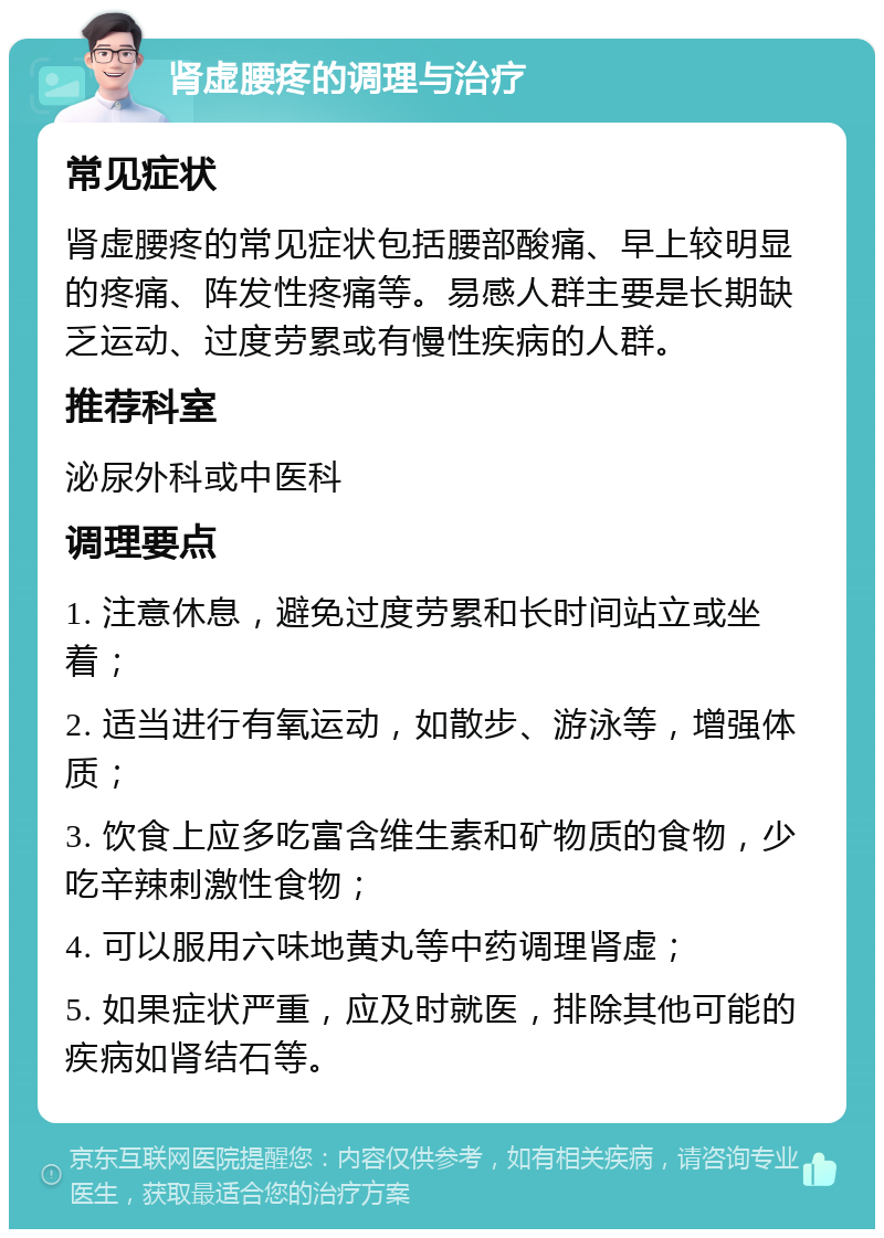 肾虚腰疼的调理与治疗 常见症状 肾虚腰疼的常见症状包括腰部酸痛、早上较明显的疼痛、阵发性疼痛等。易感人群主要是长期缺乏运动、过度劳累或有慢性疾病的人群。 推荐科室 泌尿外科或中医科 调理要点 1. 注意休息，避免过度劳累和长时间站立或坐着； 2. 适当进行有氧运动，如散步、游泳等，增强体质； 3. 饮食上应多吃富含维生素和矿物质的食物，少吃辛辣刺激性食物； 4. 可以服用六味地黄丸等中药调理肾虚； 5. 如果症状严重，应及时就医，排除其他可能的疾病如肾结石等。