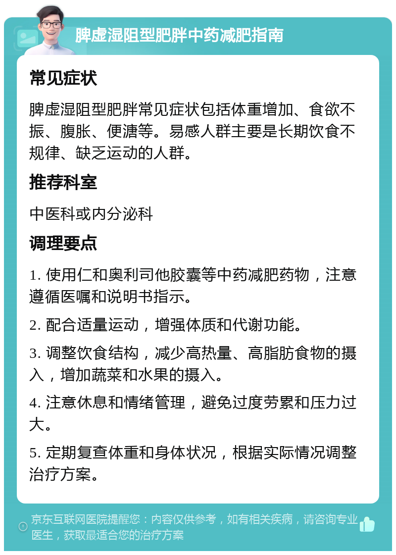 脾虚湿阻型肥胖中药减肥指南 常见症状 脾虚湿阻型肥胖常见症状包括体重增加、食欲不振、腹胀、便溏等。易感人群主要是长期饮食不规律、缺乏运动的人群。 推荐科室 中医科或内分泌科 调理要点 1. 使用仁和奥利司他胶囊等中药减肥药物，注意遵循医嘱和说明书指示。 2. 配合适量运动，增强体质和代谢功能。 3. 调整饮食结构，减少高热量、高脂肪食物的摄入，增加蔬菜和水果的摄入。 4. 注意休息和情绪管理，避免过度劳累和压力过大。 5. 定期复查体重和身体状况，根据实际情况调整治疗方案。