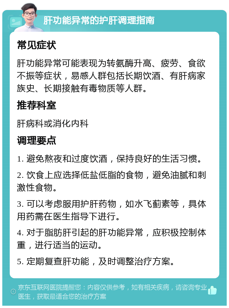 肝功能异常的护肝调理指南 常见症状 肝功能异常可能表现为转氨酶升高、疲劳、食欲不振等症状，易感人群包括长期饮酒、有肝病家族史、长期接触有毒物质等人群。 推荐科室 肝病科或消化内科 调理要点 1. 避免熬夜和过度饮酒，保持良好的生活习惯。 2. 饮食上应选择低盐低脂的食物，避免油腻和刺激性食物。 3. 可以考虑服用护肝药物，如水飞蓟素等，具体用药需在医生指导下进行。 4. 对于脂肪肝引起的肝功能异常，应积极控制体重，进行适当的运动。 5. 定期复查肝功能，及时调整治疗方案。