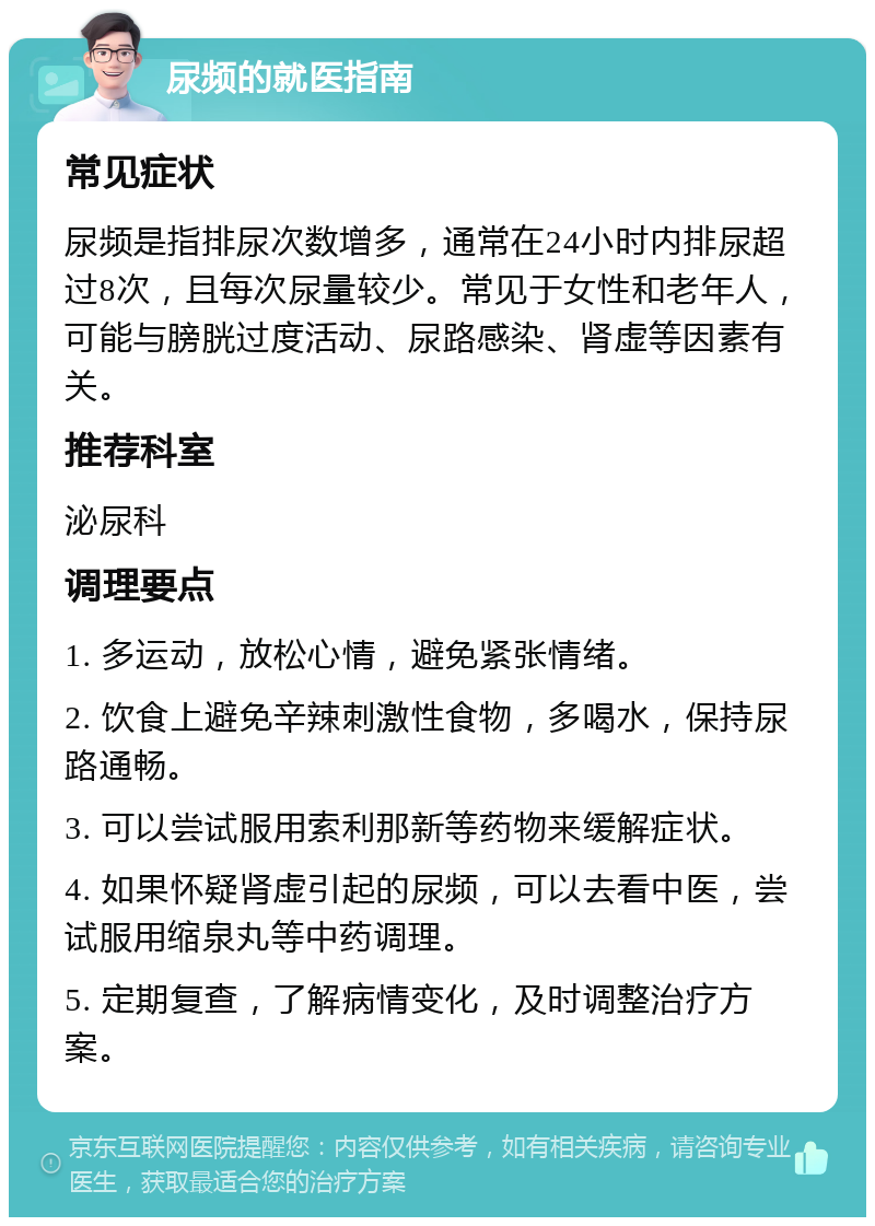 尿频的就医指南 常见症状 尿频是指排尿次数增多，通常在24小时内排尿超过8次，且每次尿量较少。常见于女性和老年人，可能与膀胱过度活动、尿路感染、肾虚等因素有关。 推荐科室 泌尿科 调理要点 1. 多运动，放松心情，避免紧张情绪。 2. 饮食上避免辛辣刺激性食物，多喝水，保持尿路通畅。 3. 可以尝试服用索利那新等药物来缓解症状。 4. 如果怀疑肾虚引起的尿频，可以去看中医，尝试服用缩泉丸等中药调理。 5. 定期复查，了解病情变化，及时调整治疗方案。