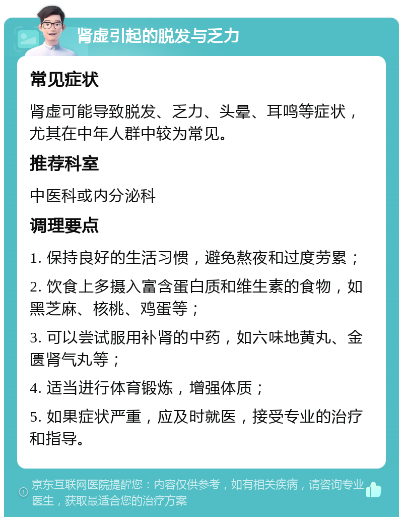 肾虚引起的脱发与乏力 常见症状 肾虚可能导致脱发、乏力、头晕、耳鸣等症状，尤其在中年人群中较为常见。 推荐科室 中医科或内分泌科 调理要点 1. 保持良好的生活习惯，避免熬夜和过度劳累； 2. 饮食上多摄入富含蛋白质和维生素的食物，如黑芝麻、核桃、鸡蛋等； 3. 可以尝试服用补肾的中药，如六味地黄丸、金匮肾气丸等； 4. 适当进行体育锻炼，增强体质； 5. 如果症状严重，应及时就医，接受专业的治疗和指导。