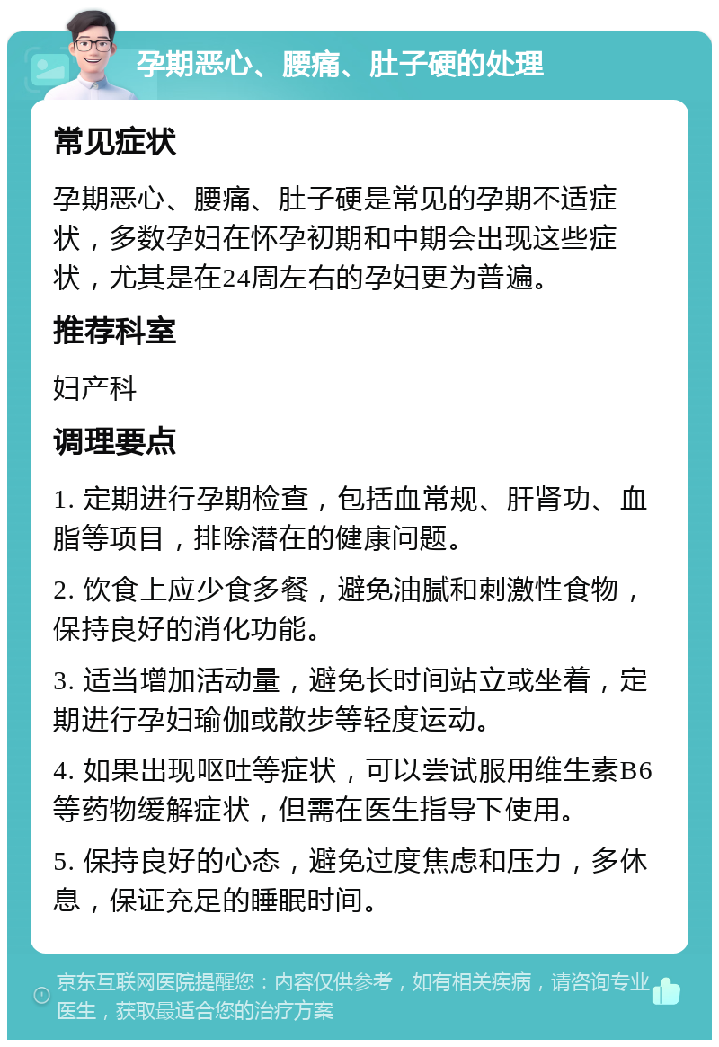 孕期恶心、腰痛、肚子硬的处理 常见症状 孕期恶心、腰痛、肚子硬是常见的孕期不适症状，多数孕妇在怀孕初期和中期会出现这些症状，尤其是在24周左右的孕妇更为普遍。 推荐科室 妇产科 调理要点 1. 定期进行孕期检查，包括血常规、肝肾功、血脂等项目，排除潜在的健康问题。 2. 饮食上应少食多餐，避免油腻和刺激性食物，保持良好的消化功能。 3. 适当增加活动量，避免长时间站立或坐着，定期进行孕妇瑜伽或散步等轻度运动。 4. 如果出现呕吐等症状，可以尝试服用维生素B6等药物缓解症状，但需在医生指导下使用。 5. 保持良好的心态，避免过度焦虑和压力，多休息，保证充足的睡眠时间。