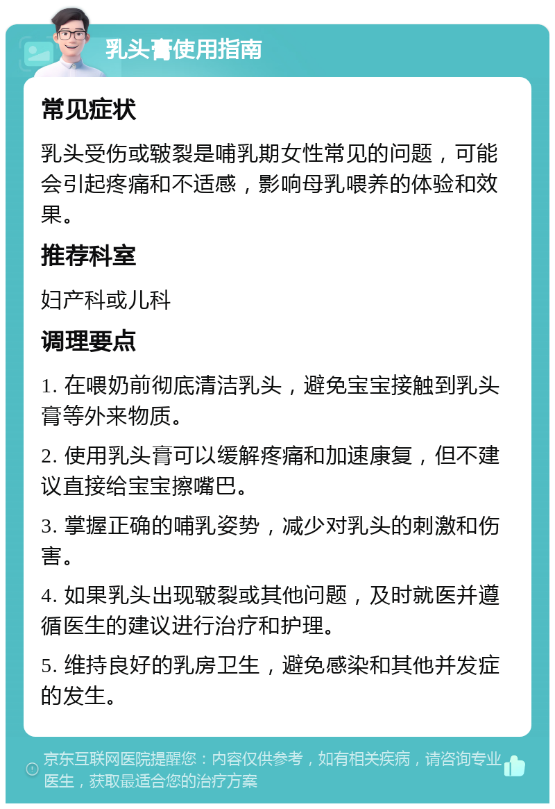 乳头膏使用指南 常见症状 乳头受伤或皲裂是哺乳期女性常见的问题，可能会引起疼痛和不适感，影响母乳喂养的体验和效果。 推荐科室 妇产科或儿科 调理要点 1. 在喂奶前彻底清洁乳头，避免宝宝接触到乳头膏等外来物质。 2. 使用乳头膏可以缓解疼痛和加速康复，但不建议直接给宝宝擦嘴巴。 3. 掌握正确的哺乳姿势，减少对乳头的刺激和伤害。 4. 如果乳头出现皲裂或其他问题，及时就医并遵循医生的建议进行治疗和护理。 5. 维持良好的乳房卫生，避免感染和其他并发症的发生。