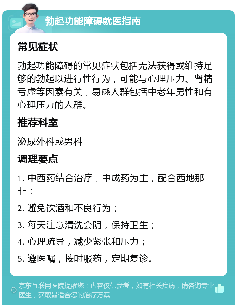 勃起功能障碍就医指南 常见症状 勃起功能障碍的常见症状包括无法获得或维持足够的勃起以进行性行为，可能与心理压力、肾精亏虚等因素有关，易感人群包括中老年男性和有心理压力的人群。 推荐科室 泌尿外科或男科 调理要点 1. 中西药结合治疗，中成药为主，配合西地那非； 2. 避免饮酒和不良行为； 3. 每天注意清洗会阴，保持卫生； 4. 心理疏导，减少紧张和压力； 5. 遵医嘱，按时服药，定期复诊。