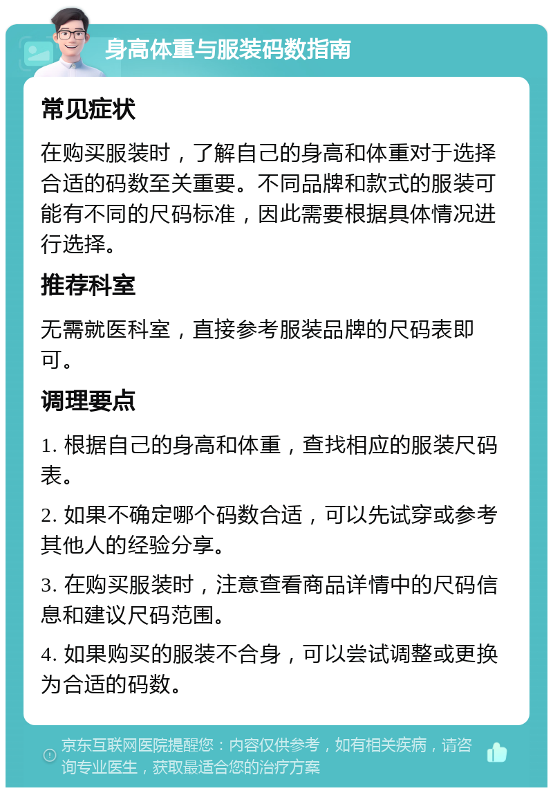 身高体重与服装码数指南 常见症状 在购买服装时，了解自己的身高和体重对于选择合适的码数至关重要。不同品牌和款式的服装可能有不同的尺码标准，因此需要根据具体情况进行选择。 推荐科室 无需就医科室，直接参考服装品牌的尺码表即可。 调理要点 1. 根据自己的身高和体重，查找相应的服装尺码表。 2. 如果不确定哪个码数合适，可以先试穿或参考其他人的经验分享。 3. 在购买服装时，注意查看商品详情中的尺码信息和建议尺码范围。 4. 如果购买的服装不合身，可以尝试调整或更换为合适的码数。