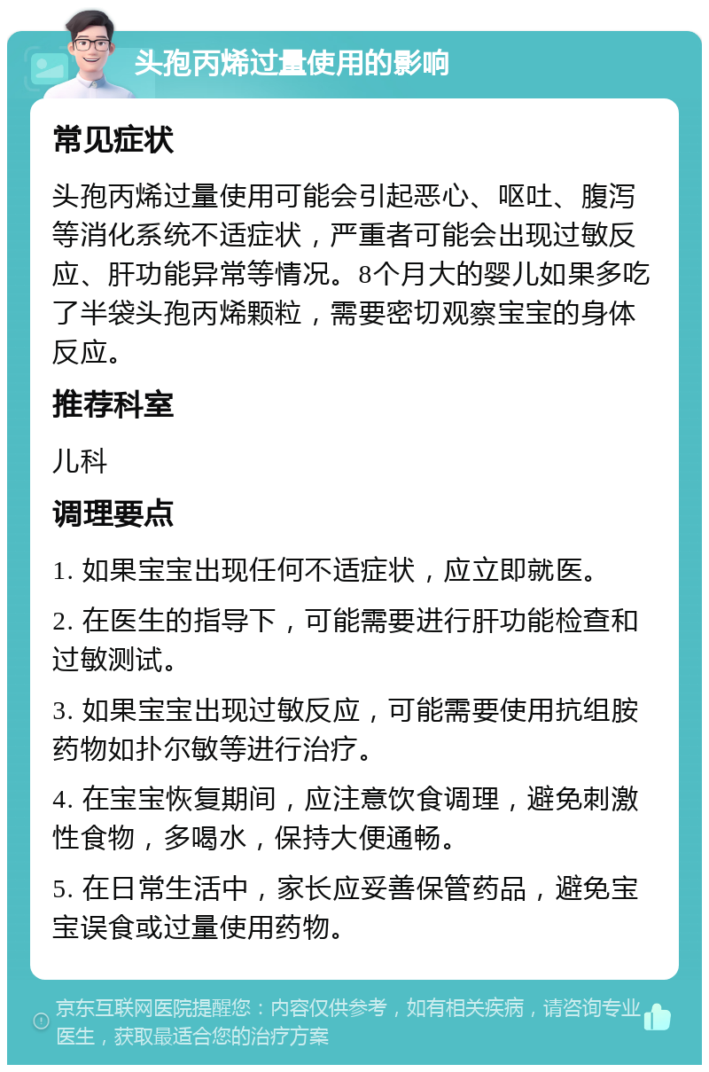 头孢丙烯过量使用的影响 常见症状 头孢丙烯过量使用可能会引起恶心、呕吐、腹泻等消化系统不适症状，严重者可能会出现过敏反应、肝功能异常等情况。8个月大的婴儿如果多吃了半袋头孢丙烯颗粒，需要密切观察宝宝的身体反应。 推荐科室 儿科 调理要点 1. 如果宝宝出现任何不适症状，应立即就医。 2. 在医生的指导下，可能需要进行肝功能检查和过敏测试。 3. 如果宝宝出现过敏反应，可能需要使用抗组胺药物如扑尔敏等进行治疗。 4. 在宝宝恢复期间，应注意饮食调理，避免刺激性食物，多喝水，保持大便通畅。 5. 在日常生活中，家长应妥善保管药品，避免宝宝误食或过量使用药物。