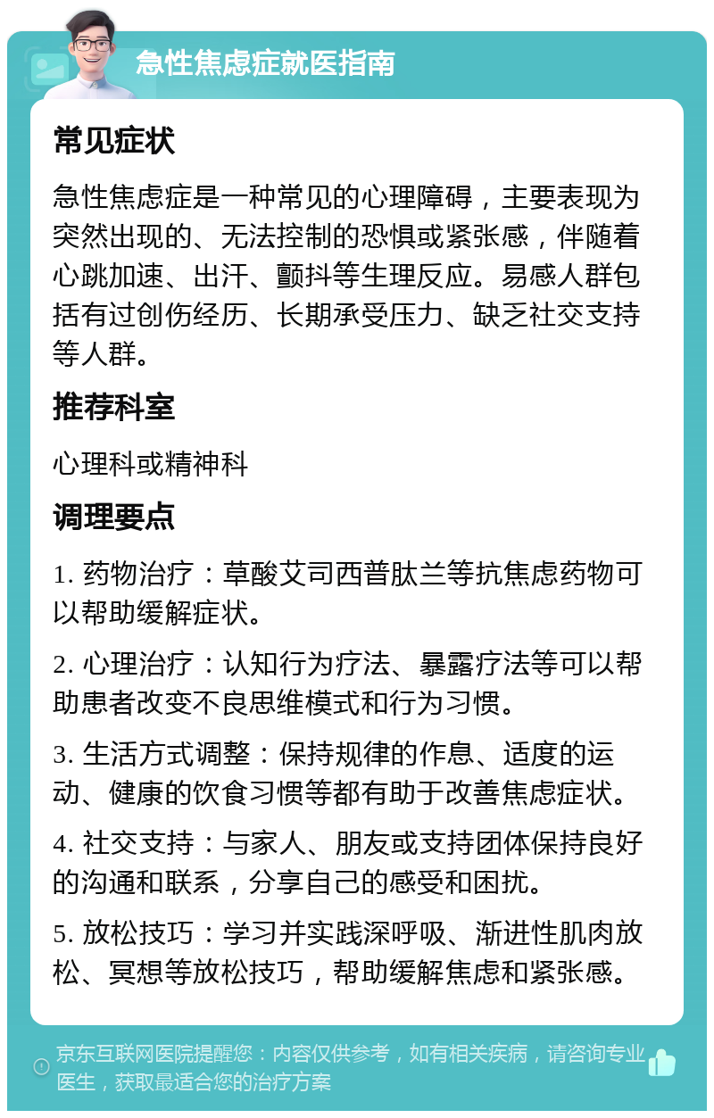 急性焦虑症就医指南 常见症状 急性焦虑症是一种常见的心理障碍，主要表现为突然出现的、无法控制的恐惧或紧张感，伴随着心跳加速、出汗、颤抖等生理反应。易感人群包括有过创伤经历、长期承受压力、缺乏社交支持等人群。 推荐科室 心理科或精神科 调理要点 1. 药物治疗：草酸艾司西普肽兰等抗焦虑药物可以帮助缓解症状。 2. 心理治疗：认知行为疗法、暴露疗法等可以帮助患者改变不良思维模式和行为习惯。 3. 生活方式调整：保持规律的作息、适度的运动、健康的饮食习惯等都有助于改善焦虑症状。 4. 社交支持：与家人、朋友或支持团体保持良好的沟通和联系，分享自己的感受和困扰。 5. 放松技巧：学习并实践深呼吸、渐进性肌肉放松、冥想等放松技巧，帮助缓解焦虑和紧张感。