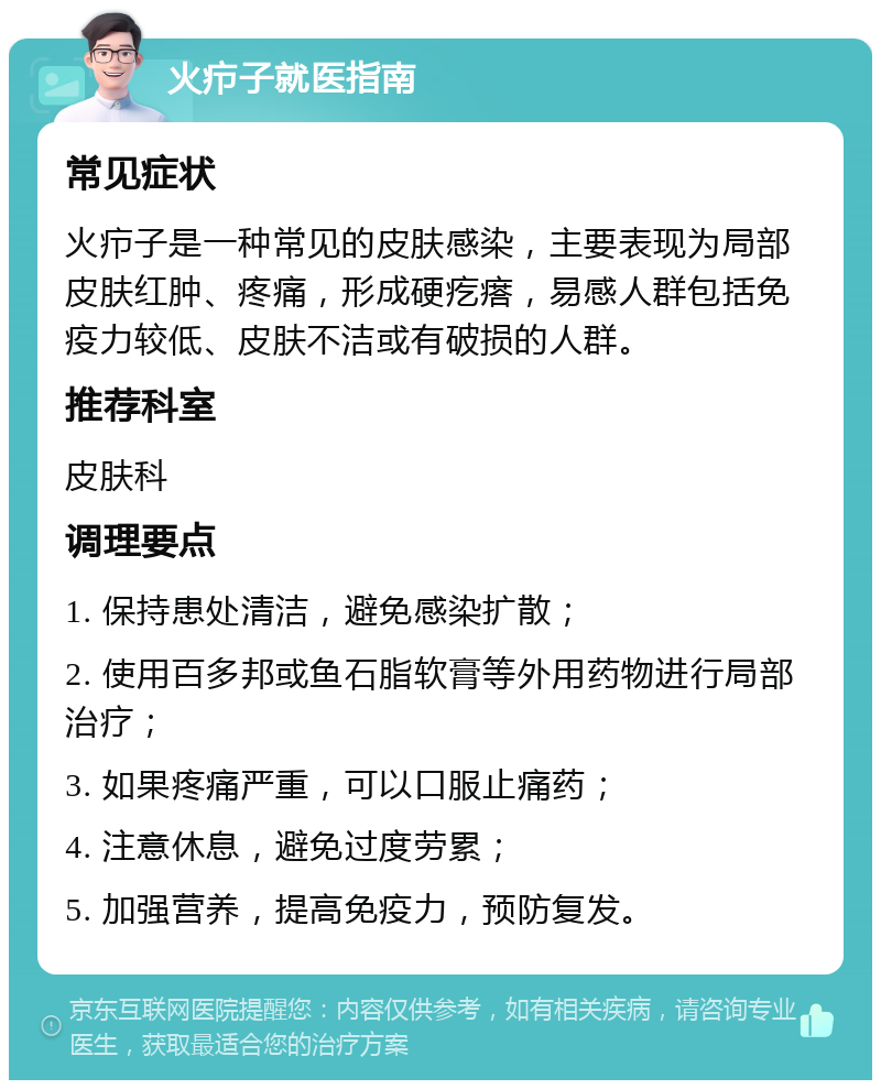 火疖子就医指南 常见症状 火疖子是一种常见的皮肤感染，主要表现为局部皮肤红肿、疼痛，形成硬疙瘩，易感人群包括免疫力较低、皮肤不洁或有破损的人群。 推荐科室 皮肤科 调理要点 1. 保持患处清洁，避免感染扩散； 2. 使用百多邦或鱼石脂软膏等外用药物进行局部治疗； 3. 如果疼痛严重，可以口服止痛药； 4. 注意休息，避免过度劳累； 5. 加强营养，提高免疫力，预防复发。