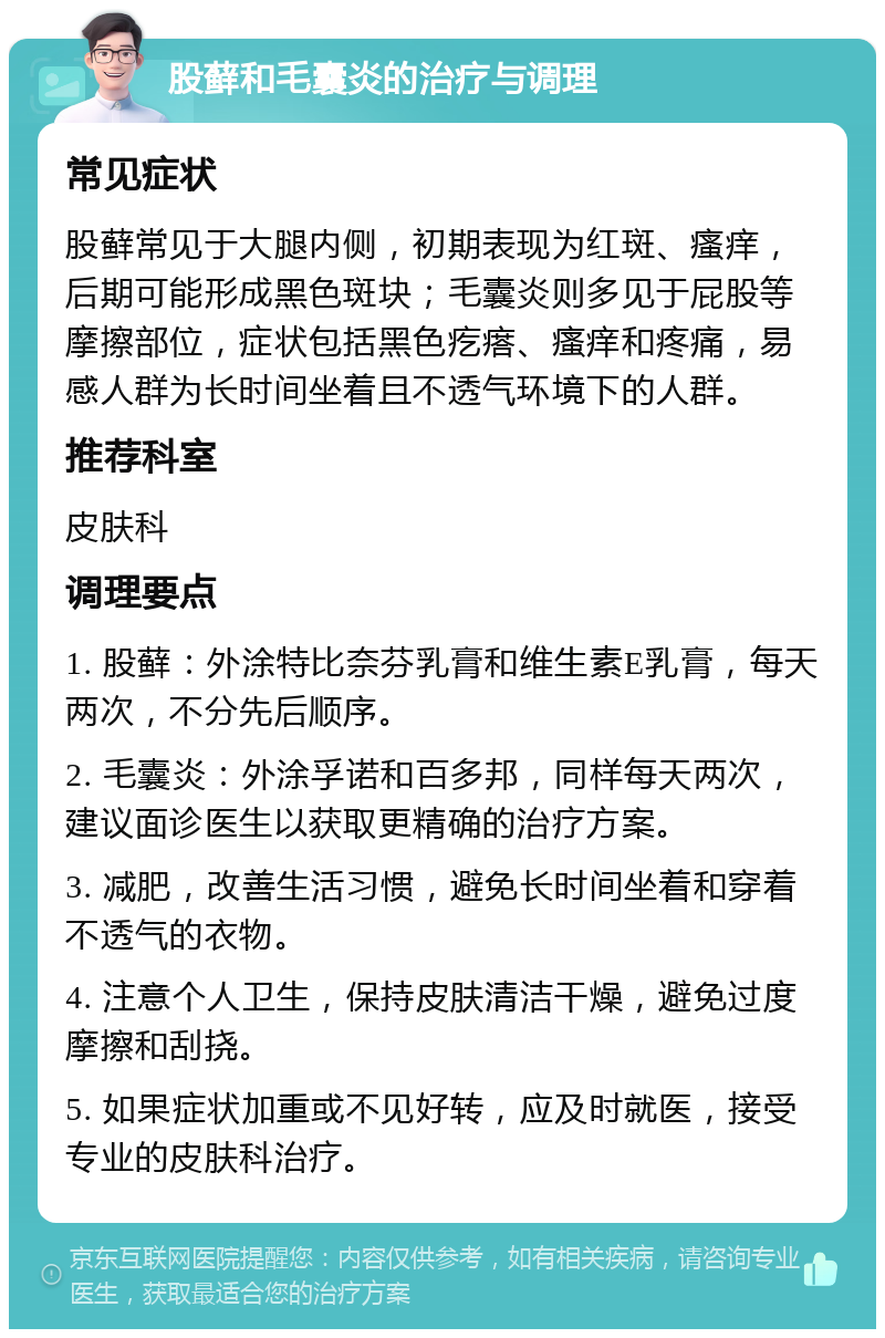 股藓和毛囊炎的治疗与调理 常见症状 股藓常见于大腿内侧，初期表现为红斑、瘙痒，后期可能形成黑色斑块；毛囊炎则多见于屁股等摩擦部位，症状包括黑色疙瘩、瘙痒和疼痛，易感人群为长时间坐着且不透气环境下的人群。 推荐科室 皮肤科 调理要点 1. 股藓：外涂特比奈芬乳膏和维生素E乳膏，每天两次，不分先后顺序。 2. 毛囊炎：外涂孚诺和百多邦，同样每天两次，建议面诊医生以获取更精确的治疗方案。 3. 减肥，改善生活习惯，避免长时间坐着和穿着不透气的衣物。 4. 注意个人卫生，保持皮肤清洁干燥，避免过度摩擦和刮挠。 5. 如果症状加重或不见好转，应及时就医，接受专业的皮肤科治疗。