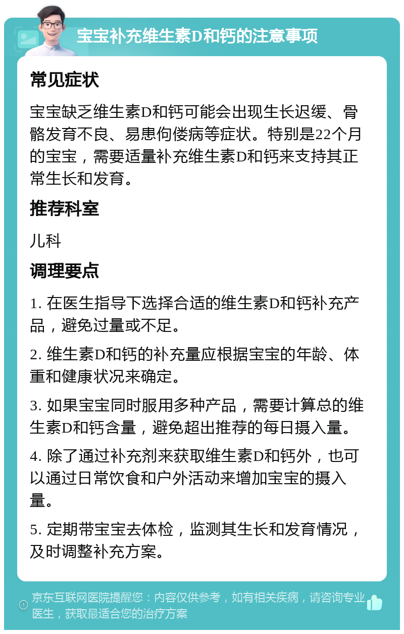 宝宝补充维生素D和钙的注意事项 常见症状 宝宝缺乏维生素D和钙可能会出现生长迟缓、骨骼发育不良、易患佝偻病等症状。特别是22个月的宝宝，需要适量补充维生素D和钙来支持其正常生长和发育。 推荐科室 儿科 调理要点 1. 在医生指导下选择合适的维生素D和钙补充产品，避免过量或不足。 2. 维生素D和钙的补充量应根据宝宝的年龄、体重和健康状况来确定。 3. 如果宝宝同时服用多种产品，需要计算总的维生素D和钙含量，避免超出推荐的每日摄入量。 4. 除了通过补充剂来获取维生素D和钙外，也可以通过日常饮食和户外活动来增加宝宝的摄入量。 5. 定期带宝宝去体检，监测其生长和发育情况，及时调整补充方案。