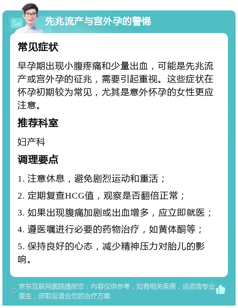 先兆流产与宫外孕的警惕 常见症状 早孕期出现小腹疼痛和少量出血，可能是先兆流产或宫外孕的征兆，需要引起重视。这些症状在怀孕初期较为常见，尤其是意外怀孕的女性更应注意。 推荐科室 妇产科 调理要点 1. 注意休息，避免剧烈运动和重活； 2. 定期复查HCG值，观察是否翻倍正常； 3. 如果出现腹痛加剧或出血增多，应立即就医； 4. 遵医嘱进行必要的药物治疗，如黄体酮等； 5. 保持良好的心态，减少精神压力对胎儿的影响。