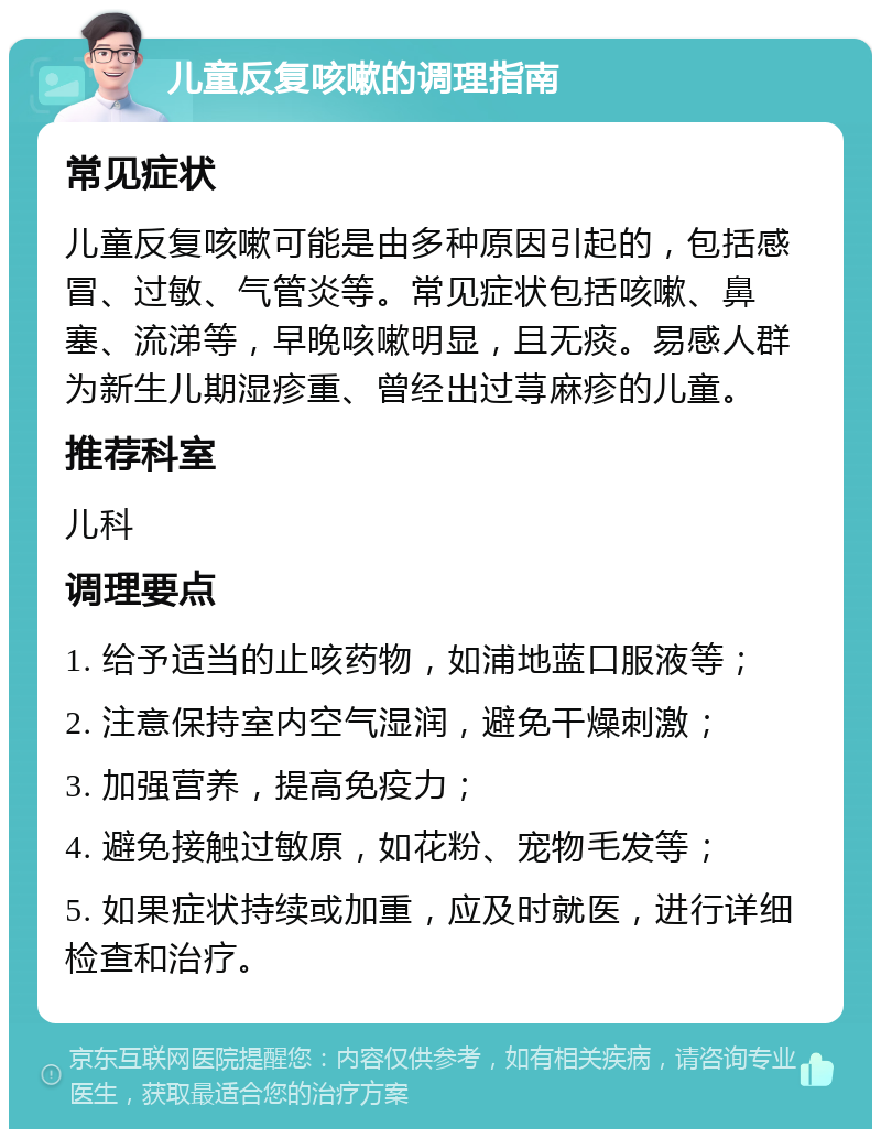 儿童反复咳嗽的调理指南 常见症状 儿童反复咳嗽可能是由多种原因引起的，包括感冒、过敏、气管炎等。常见症状包括咳嗽、鼻塞、流涕等，早晚咳嗽明显，且无痰。易感人群为新生儿期湿疹重、曾经出过荨麻疹的儿童。 推荐科室 儿科 调理要点 1. 给予适当的止咳药物，如浦地蓝口服液等； 2. 注意保持室内空气湿润，避免干燥刺激； 3. 加强营养，提高免疫力； 4. 避免接触过敏原，如花粉、宠物毛发等； 5. 如果症状持续或加重，应及时就医，进行详细检查和治疗。