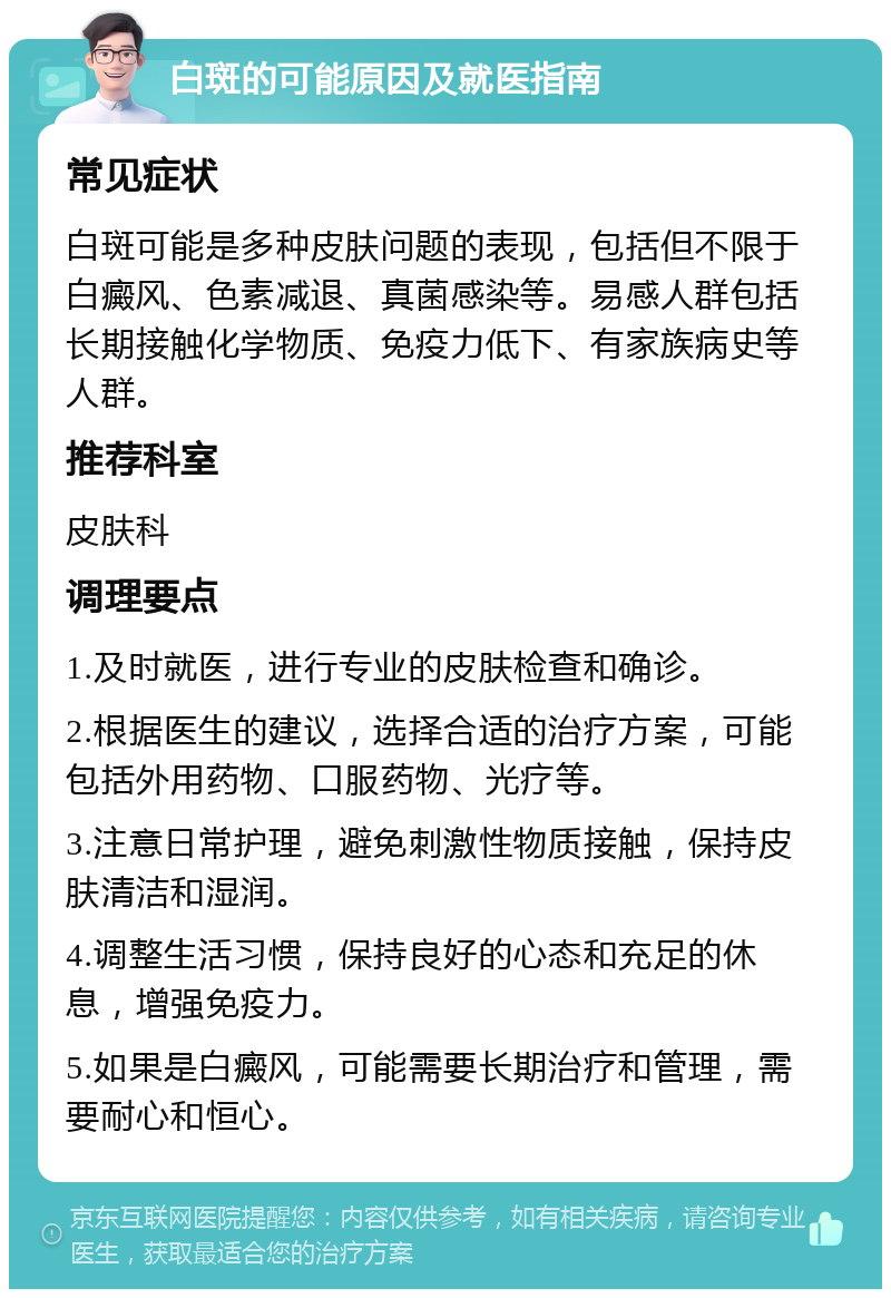 白斑的可能原因及就医指南 常见症状 白斑可能是多种皮肤问题的表现，包括但不限于白癜风、色素减退、真菌感染等。易感人群包括长期接触化学物质、免疫力低下、有家族病史等人群。 推荐科室 皮肤科 调理要点 1.及时就医，进行专业的皮肤检查和确诊。 2.根据医生的建议，选择合适的治疗方案，可能包括外用药物、口服药物、光疗等。 3.注意日常护理，避免刺激性物质接触，保持皮肤清洁和湿润。 4.调整生活习惯，保持良好的心态和充足的休息，增强免疫力。 5.如果是白癜风，可能需要长期治疗和管理，需要耐心和恒心。