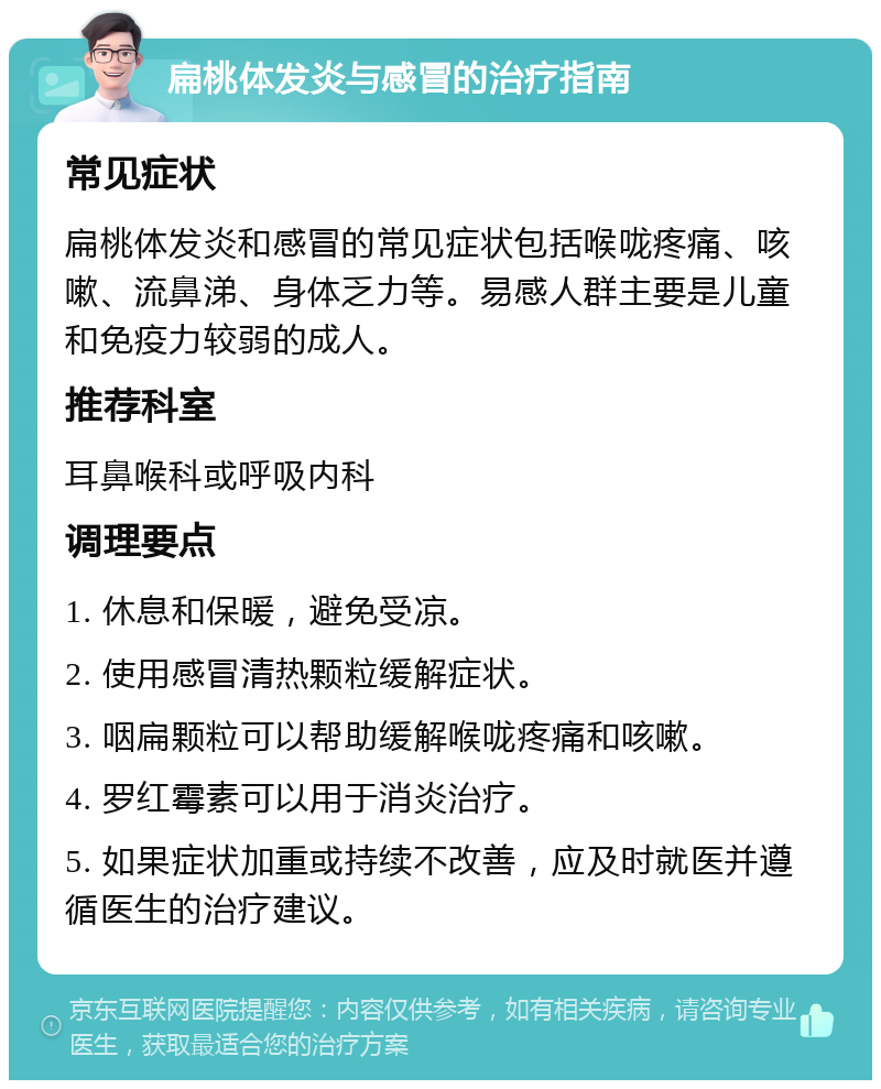 扁桃体发炎与感冒的治疗指南 常见症状 扁桃体发炎和感冒的常见症状包括喉咙疼痛、咳嗽、流鼻涕、身体乏力等。易感人群主要是儿童和免疫力较弱的成人。 推荐科室 耳鼻喉科或呼吸内科 调理要点 1. 休息和保暖，避免受凉。 2. 使用感冒清热颗粒缓解症状。 3. 咽扁颗粒可以帮助缓解喉咙疼痛和咳嗽。 4. 罗红霉素可以用于消炎治疗。 5. 如果症状加重或持续不改善，应及时就医并遵循医生的治疗建议。