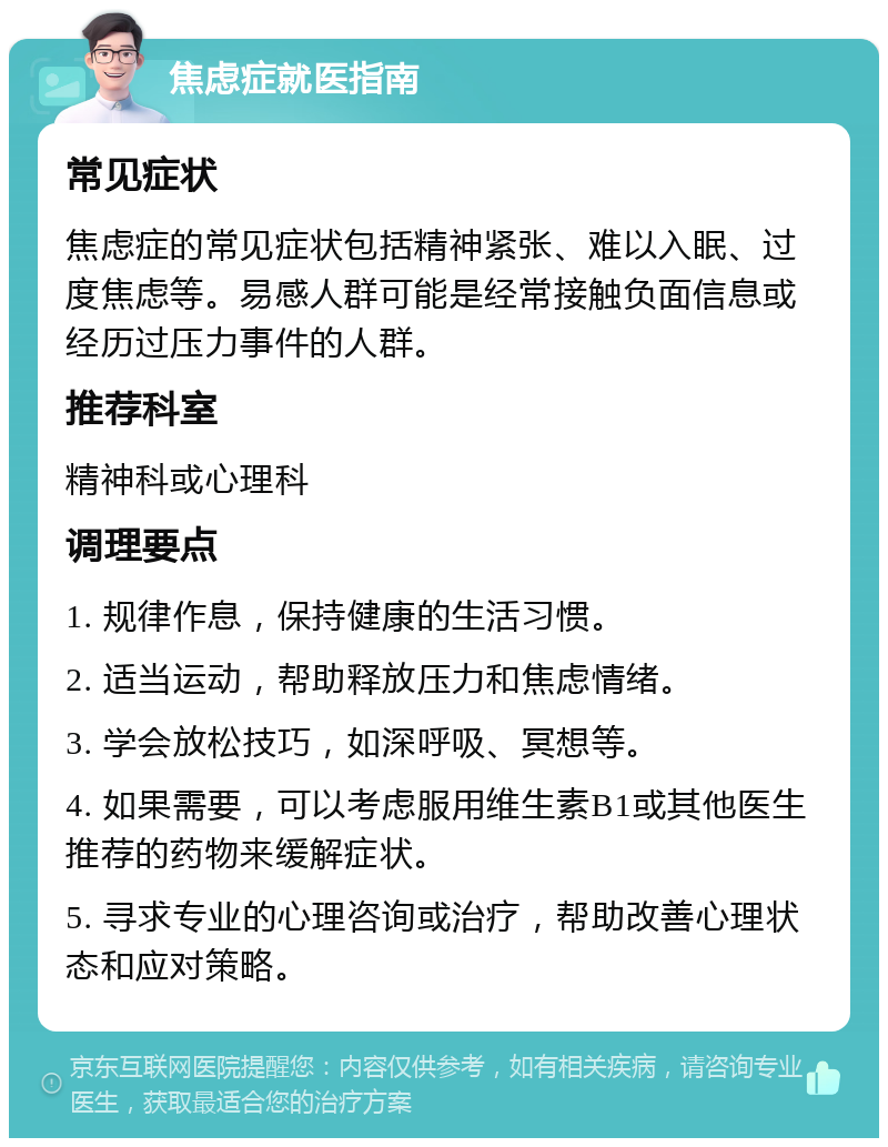 焦虑症就医指南 常见症状 焦虑症的常见症状包括精神紧张、难以入眠、过度焦虑等。易感人群可能是经常接触负面信息或经历过压力事件的人群。 推荐科室 精神科或心理科 调理要点 1. 规律作息，保持健康的生活习惯。 2. 适当运动，帮助释放压力和焦虑情绪。 3. 学会放松技巧，如深呼吸、冥想等。 4. 如果需要，可以考虑服用维生素B1或其他医生推荐的药物来缓解症状。 5. 寻求专业的心理咨询或治疗，帮助改善心理状态和应对策略。