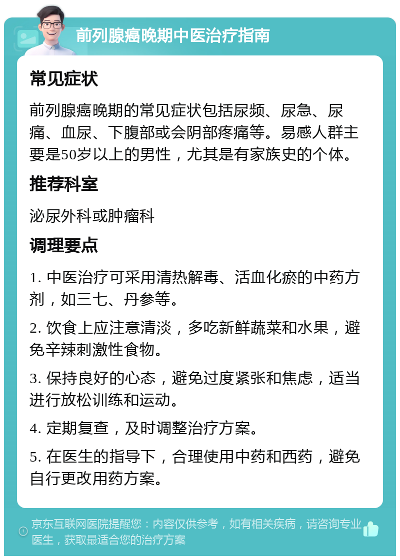 前列腺癌晚期中医治疗指南 常见症状 前列腺癌晚期的常见症状包括尿频、尿急、尿痛、血尿、下腹部或会阴部疼痛等。易感人群主要是50岁以上的男性，尤其是有家族史的个体。 推荐科室 泌尿外科或肿瘤科 调理要点 1. 中医治疗可采用清热解毒、活血化瘀的中药方剂，如三七、丹参等。 2. 饮食上应注意清淡，多吃新鲜蔬菜和水果，避免辛辣刺激性食物。 3. 保持良好的心态，避免过度紧张和焦虑，适当进行放松训练和运动。 4. 定期复查，及时调整治疗方案。 5. 在医生的指导下，合理使用中药和西药，避免自行更改用药方案。