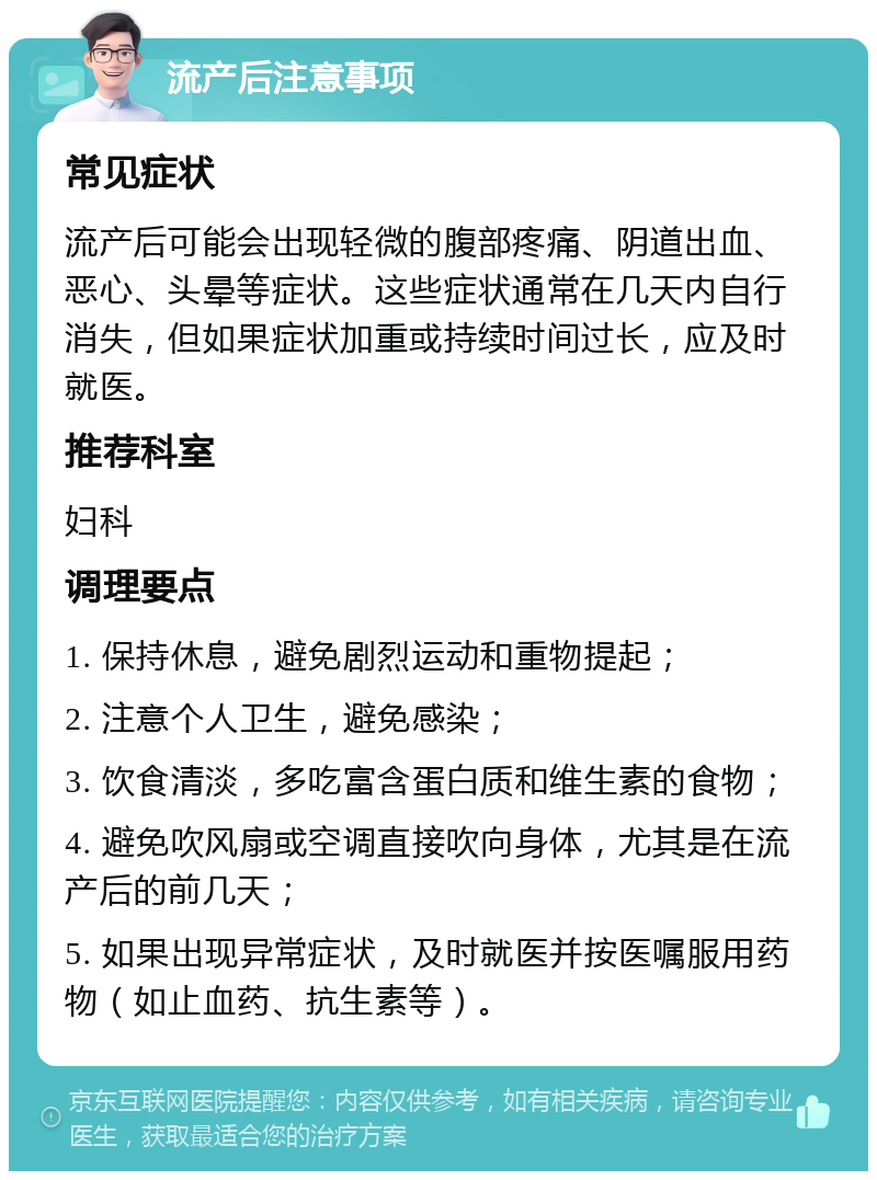 流产后注意事项 常见症状 流产后可能会出现轻微的腹部疼痛、阴道出血、恶心、头晕等症状。这些症状通常在几天内自行消失，但如果症状加重或持续时间过长，应及时就医。 推荐科室 妇科 调理要点 1. 保持休息，避免剧烈运动和重物提起； 2. 注意个人卫生，避免感染； 3. 饮食清淡，多吃富含蛋白质和维生素的食物； 4. 避免吹风扇或空调直接吹向身体，尤其是在流产后的前几天； 5. 如果出现异常症状，及时就医并按医嘱服用药物（如止血药、抗生素等）。