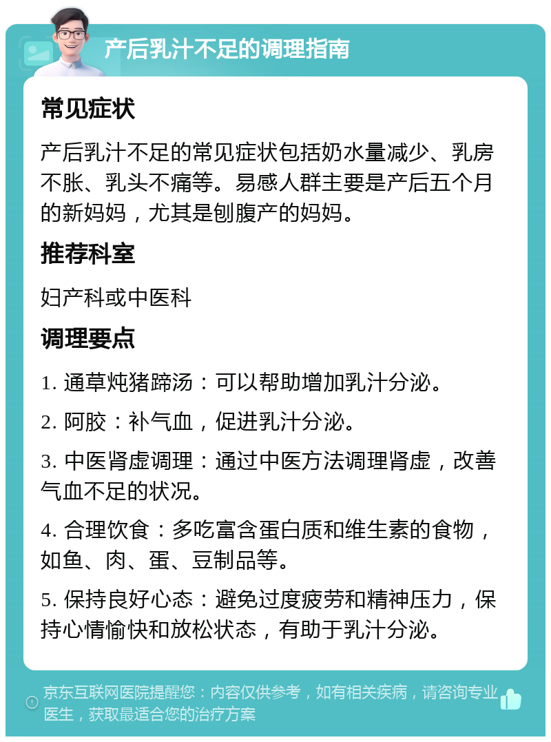 产后乳汁不足的调理指南 常见症状 产后乳汁不足的常见症状包括奶水量减少、乳房不胀、乳头不痛等。易感人群主要是产后五个月的新妈妈，尤其是刨腹产的妈妈。 推荐科室 妇产科或中医科 调理要点 1. 通草炖猪蹄汤：可以帮助增加乳汁分泌。 2. 阿胶：补气血，促进乳汁分泌。 3. 中医肾虚调理：通过中医方法调理肾虚，改善气血不足的状况。 4. 合理饮食：多吃富含蛋白质和维生素的食物，如鱼、肉、蛋、豆制品等。 5. 保持良好心态：避免过度疲劳和精神压力，保持心情愉快和放松状态，有助于乳汁分泌。