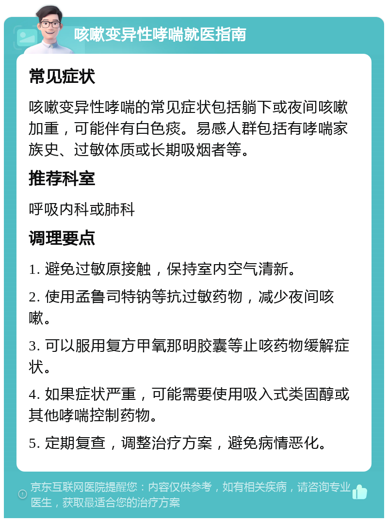 咳嗽变异性哮喘就医指南 常见症状 咳嗽变异性哮喘的常见症状包括躺下或夜间咳嗽加重，可能伴有白色痰。易感人群包括有哮喘家族史、过敏体质或长期吸烟者等。 推荐科室 呼吸内科或肺科 调理要点 1. 避免过敏原接触，保持室内空气清新。 2. 使用孟鲁司特钠等抗过敏药物，减少夜间咳嗽。 3. 可以服用复方甲氧那明胶囊等止咳药物缓解症状。 4. 如果症状严重，可能需要使用吸入式类固醇或其他哮喘控制药物。 5. 定期复查，调整治疗方案，避免病情恶化。