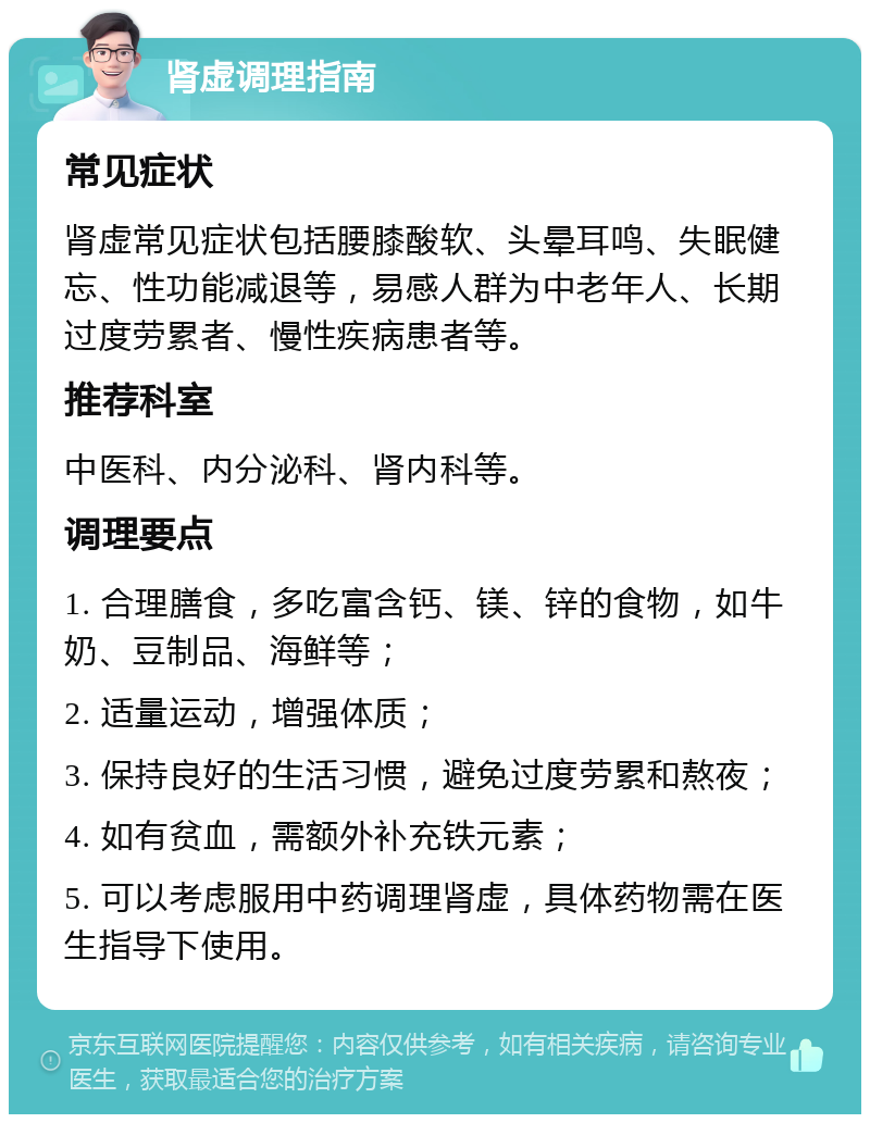 肾虚调理指南 常见症状 肾虚常见症状包括腰膝酸软、头晕耳鸣、失眠健忘、性功能减退等，易感人群为中老年人、长期过度劳累者、慢性疾病患者等。 推荐科室 中医科、内分泌科、肾内科等。 调理要点 1. 合理膳食，多吃富含钙、镁、锌的食物，如牛奶、豆制品、海鲜等； 2. 适量运动，增强体质； 3. 保持良好的生活习惯，避免过度劳累和熬夜； 4. 如有贫血，需额外补充铁元素； 5. 可以考虑服用中药调理肾虚，具体药物需在医生指导下使用。