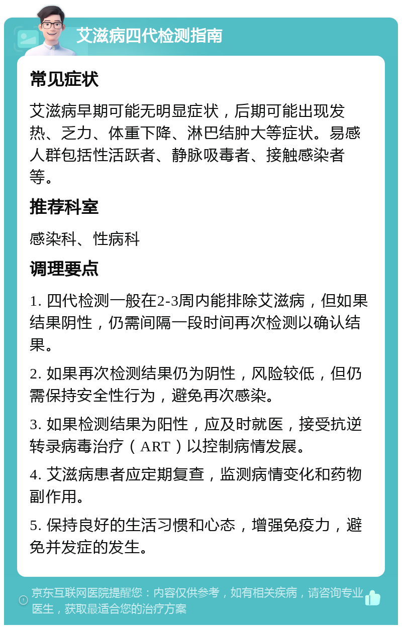 艾滋病四代检测指南 常见症状 艾滋病早期可能无明显症状，后期可能出现发热、乏力、体重下降、淋巴结肿大等症状。易感人群包括性活跃者、静脉吸毒者、接触感染者等。 推荐科室 感染科、性病科 调理要点 1. 四代检测一般在2-3周内能排除艾滋病，但如果结果阴性，仍需间隔一段时间再次检测以确认结果。 2. 如果再次检测结果仍为阴性，风险较低，但仍需保持安全性行为，避免再次感染。 3. 如果检测结果为阳性，应及时就医，接受抗逆转录病毒治疗（ART）以控制病情发展。 4. 艾滋病患者应定期复查，监测病情变化和药物副作用。 5. 保持良好的生活习惯和心态，增强免疫力，避免并发症的发生。