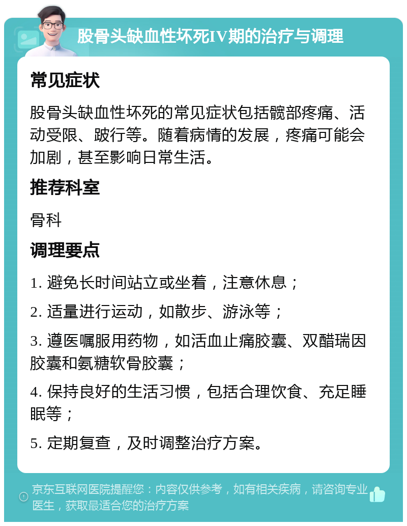 股骨头缺血性坏死IV期的治疗与调理 常见症状 股骨头缺血性坏死的常见症状包括髋部疼痛、活动受限、跛行等。随着病情的发展，疼痛可能会加剧，甚至影响日常生活。 推荐科室 骨科 调理要点 1. 避免长时间站立或坐着，注意休息； 2. 适量进行运动，如散步、游泳等； 3. 遵医嘱服用药物，如活血止痛胶囊、双醋瑞因胶囊和氨糖软骨胶囊； 4. 保持良好的生活习惯，包括合理饮食、充足睡眠等； 5. 定期复查，及时调整治疗方案。