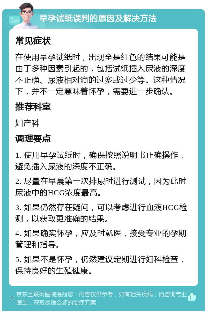 早孕试纸误判的原因及解决方法 常见症状 在使用早孕试纸时，出现全是红色的结果可能是由于多种因素引起的，包括试纸插入尿液的深度不正确、尿液相对滴的过多或过少等。这种情况下，并不一定意味着怀孕，需要进一步确认。 推荐科室 妇产科 调理要点 1. 使用早孕试纸时，确保按照说明书正确操作，避免插入尿液的深度不正确。 2. 尽量在早晨第一次排尿时进行测试，因为此时尿液中的HCG浓度最高。 3. 如果仍然存在疑问，可以考虑进行血液HCG检测，以获取更准确的结果。 4. 如果确实怀孕，应及时就医，接受专业的孕期管理和指导。 5. 如果不是怀孕，仍然建议定期进行妇科检查，保持良好的生殖健康。