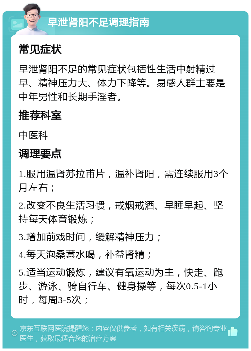 早泄肾阳不足调理指南 常见症状 早泄肾阳不足的常见症状包括性生活中射精过早、精神压力大、体力下降等。易感人群主要是中年男性和长期手淫者。 推荐科室 中医科 调理要点 1.服用温肾苏拉甫片，温补肾阳，需连续服用3个月左右； 2.改变不良生活习惯，戒烟戒酒、早睡早起、坚持每天体育锻炼； 3.增加前戏时间，缓解精神压力； 4.每天泡桑葚水喝，补益肾精； 5.适当运动锻炼，建议有氧运动为主，快走、跑步、游泳、骑自行车、健身操等，每次0.5-1小时，每周3-5次；