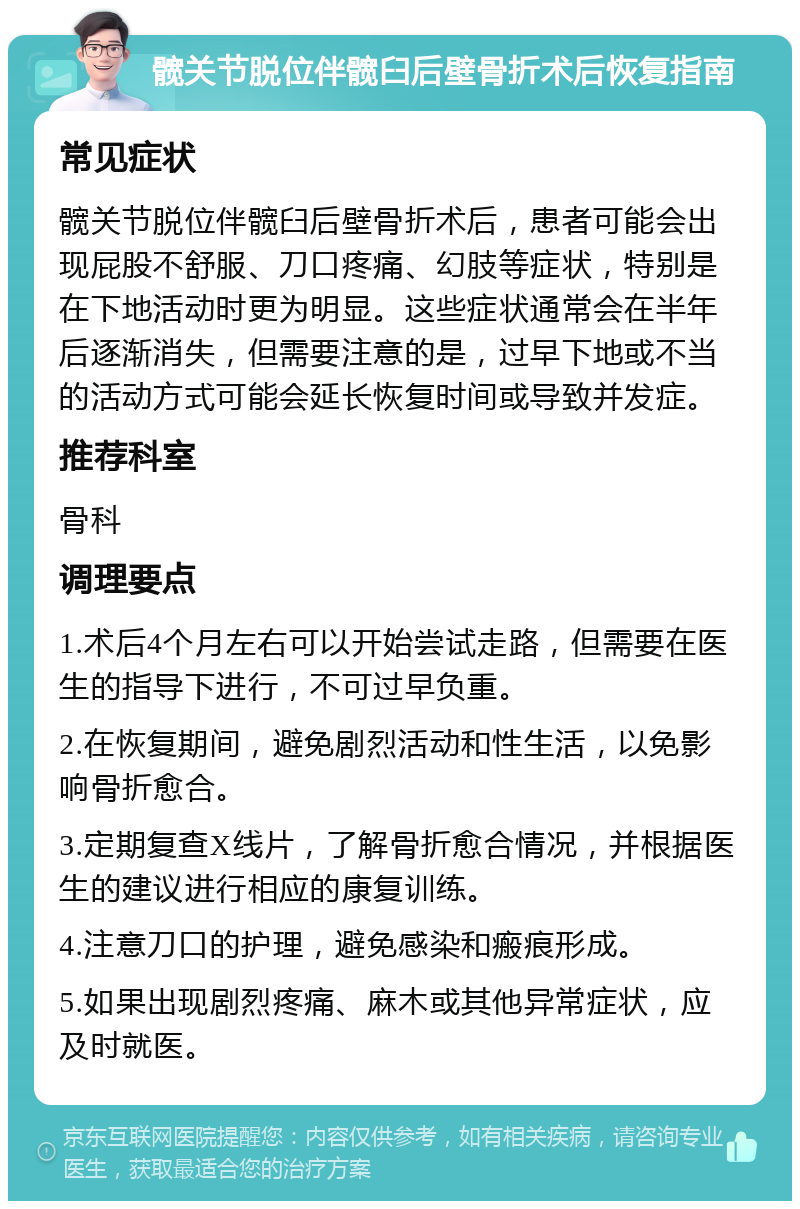 髋关节脱位伴髋臼后壁骨折术后恢复指南 常见症状 髋关节脱位伴髋臼后壁骨折术后，患者可能会出现屁股不舒服、刀口疼痛、幻肢等症状，特别是在下地活动时更为明显。这些症状通常会在半年后逐渐消失，但需要注意的是，过早下地或不当的活动方式可能会延长恢复时间或导致并发症。 推荐科室 骨科 调理要点 1.术后4个月左右可以开始尝试走路，但需要在医生的指导下进行，不可过早负重。 2.在恢复期间，避免剧烈活动和性生活，以免影响骨折愈合。 3.定期复查X线片，了解骨折愈合情况，并根据医生的建议进行相应的康复训练。 4.注意刀口的护理，避免感染和瘢痕形成。 5.如果出现剧烈疼痛、麻木或其他异常症状，应及时就医。