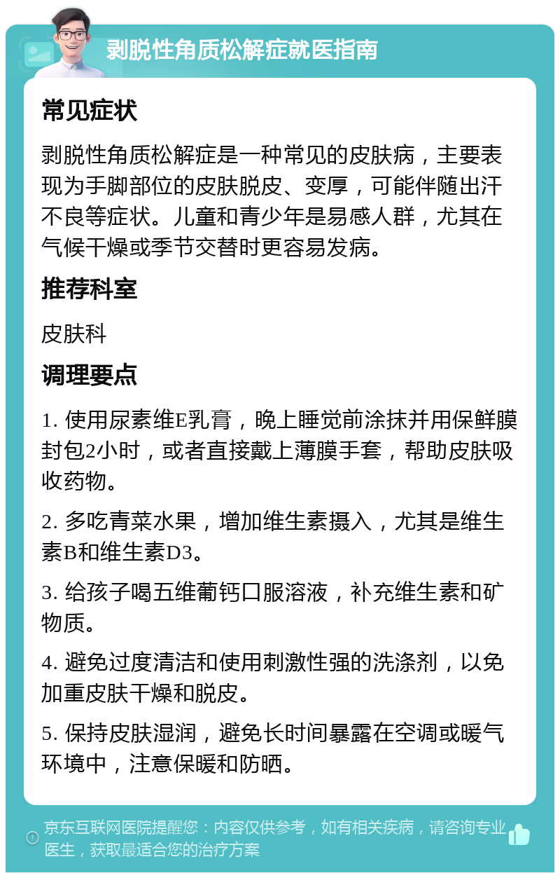 剥脱性角质松解症就医指南 常见症状 剥脱性角质松解症是一种常见的皮肤病，主要表现为手脚部位的皮肤脱皮、变厚，可能伴随出汗不良等症状。儿童和青少年是易感人群，尤其在气候干燥或季节交替时更容易发病。 推荐科室 皮肤科 调理要点 1. 使用尿素维E乳膏，晚上睡觉前涂抹并用保鲜膜封包2小时，或者直接戴上薄膜手套，帮助皮肤吸收药物。 2. 多吃青菜水果，增加维生素摄入，尤其是维生素B和维生素D3。 3. 给孩子喝五维葡钙口服溶液，补充维生素和矿物质。 4. 避免过度清洁和使用刺激性强的洗涤剂，以免加重皮肤干燥和脱皮。 5. 保持皮肤湿润，避免长时间暴露在空调或暖气环境中，注意保暖和防晒。