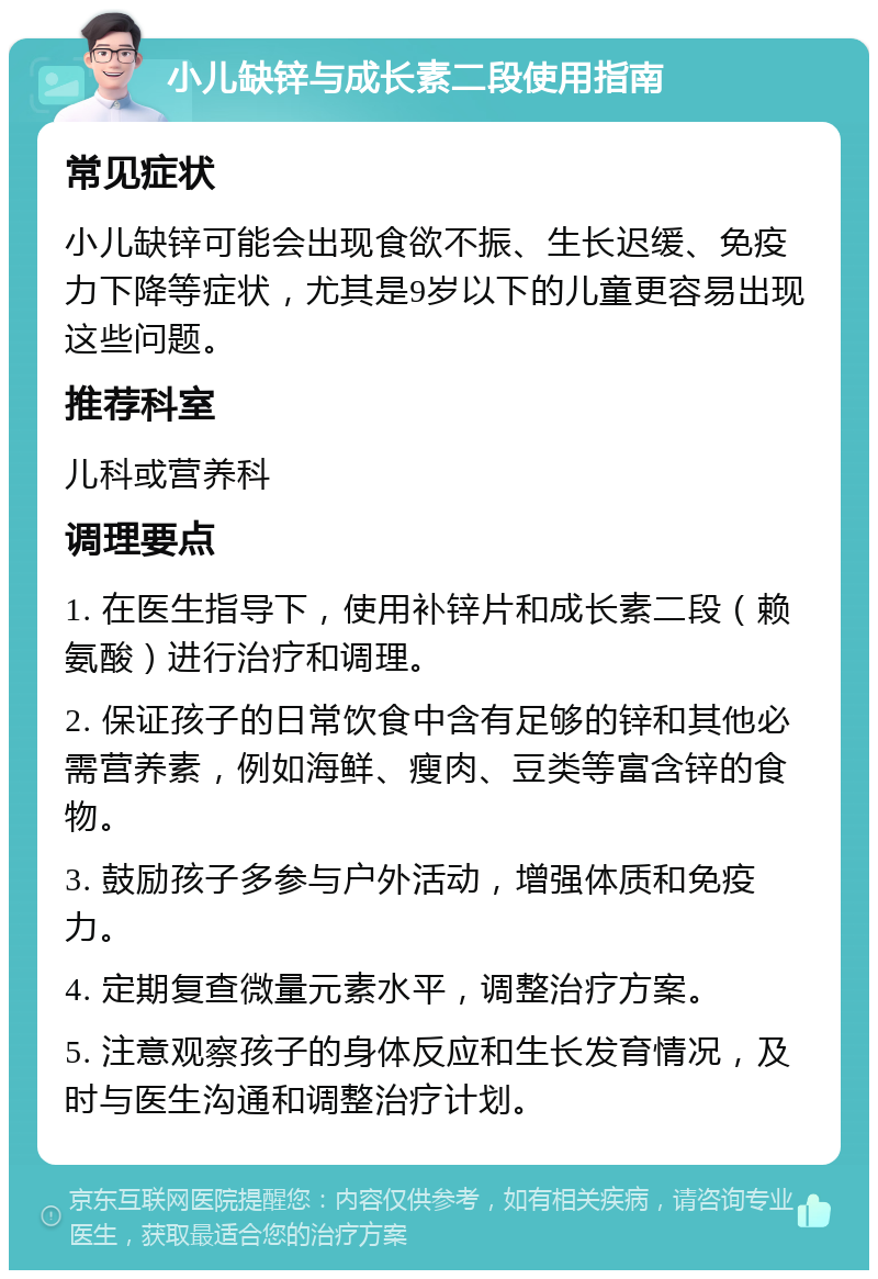 小儿缺锌与成长素二段使用指南 常见症状 小儿缺锌可能会出现食欲不振、生长迟缓、免疫力下降等症状，尤其是9岁以下的儿童更容易出现这些问题。 推荐科室 儿科或营养科 调理要点 1. 在医生指导下，使用补锌片和成长素二段（赖氨酸）进行治疗和调理。 2. 保证孩子的日常饮食中含有足够的锌和其他必需营养素，例如海鲜、瘦肉、豆类等富含锌的食物。 3. 鼓励孩子多参与户外活动，增强体质和免疫力。 4. 定期复查微量元素水平，调整治疗方案。 5. 注意观察孩子的身体反应和生长发育情况，及时与医生沟通和调整治疗计划。