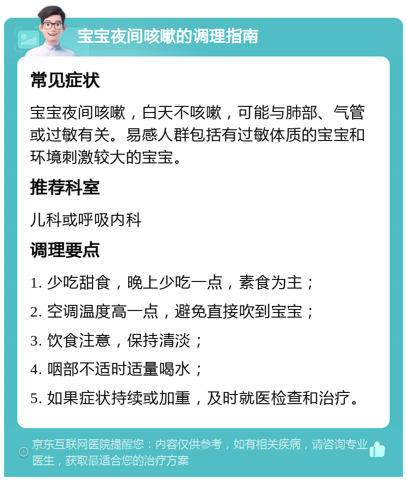 宝宝夜间咳嗽的调理指南 常见症状 宝宝夜间咳嗽，白天不咳嗽，可能与肺部、气管或过敏有关。易感人群包括有过敏体质的宝宝和环境刺激较大的宝宝。 推荐科室 儿科或呼吸内科 调理要点 1. 少吃甜食，晚上少吃一点，素食为主； 2. 空调温度高一点，避免直接吹到宝宝； 3. 饮食注意，保持清淡； 4. 咽部不适时适量喝水； 5. 如果症状持续或加重，及时就医检查和治疗。