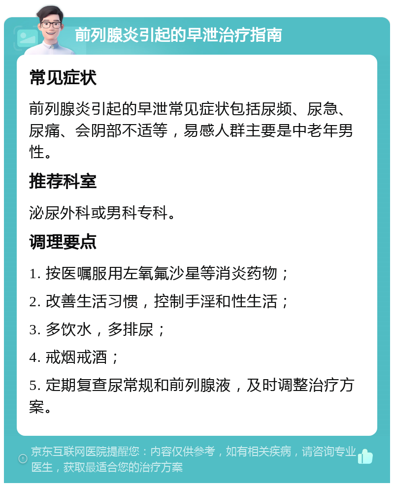 前列腺炎引起的早泄治疗指南 常见症状 前列腺炎引起的早泄常见症状包括尿频、尿急、尿痛、会阴部不适等，易感人群主要是中老年男性。 推荐科室 泌尿外科或男科专科。 调理要点 1. 按医嘱服用左氧氟沙星等消炎药物； 2. 改善生活习惯，控制手淫和性生活； 3. 多饮水，多排尿； 4. 戒烟戒酒； 5. 定期复查尿常规和前列腺液，及时调整治疗方案。