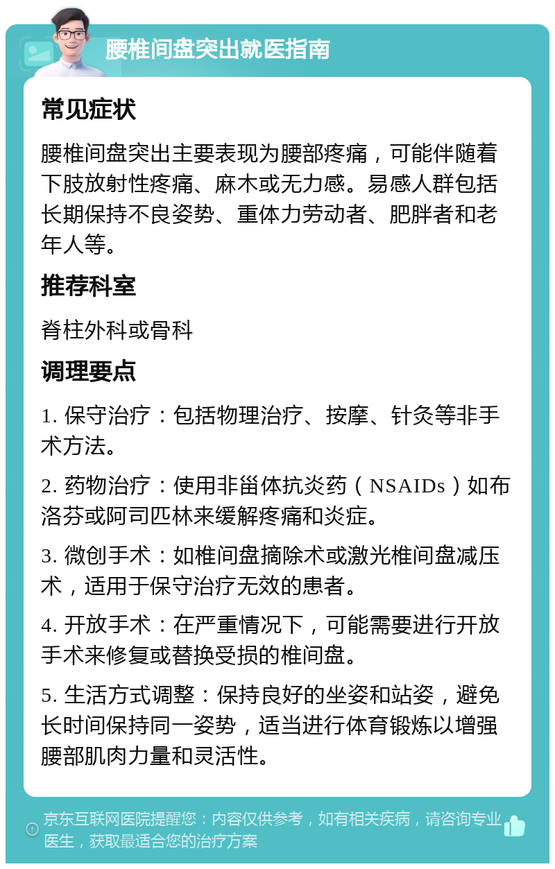 腰椎间盘突出就医指南 常见症状 腰椎间盘突出主要表现为腰部疼痛，可能伴随着下肢放射性疼痛、麻木或无力感。易感人群包括长期保持不良姿势、重体力劳动者、肥胖者和老年人等。 推荐科室 脊柱外科或骨科 调理要点 1. 保守治疗：包括物理治疗、按摩、针灸等非手术方法。 2. 药物治疗：使用非甾体抗炎药（NSAIDs）如布洛芬或阿司匹林来缓解疼痛和炎症。 3. 微创手术：如椎间盘摘除术或激光椎间盘减压术，适用于保守治疗无效的患者。 4. 开放手术：在严重情况下，可能需要进行开放手术来修复或替换受损的椎间盘。 5. 生活方式调整：保持良好的坐姿和站姿，避免长时间保持同一姿势，适当进行体育锻炼以增强腰部肌肉力量和灵活性。