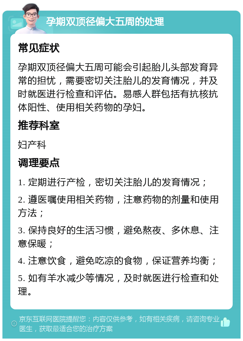 孕期双顶径偏大五周的处理 常见症状 孕期双顶径偏大五周可能会引起胎儿头部发育异常的担忧，需要密切关注胎儿的发育情况，并及时就医进行检查和评估。易感人群包括有抗核抗体阳性、使用相关药物的孕妇。 推荐科室 妇产科 调理要点 1. 定期进行产检，密切关注胎儿的发育情况； 2. 遵医嘱使用相关药物，注意药物的剂量和使用方法； 3. 保持良好的生活习惯，避免熬夜、多休息、注意保暖； 4. 注意饮食，避免吃凉的食物，保证营养均衡； 5. 如有羊水减少等情况，及时就医进行检查和处理。