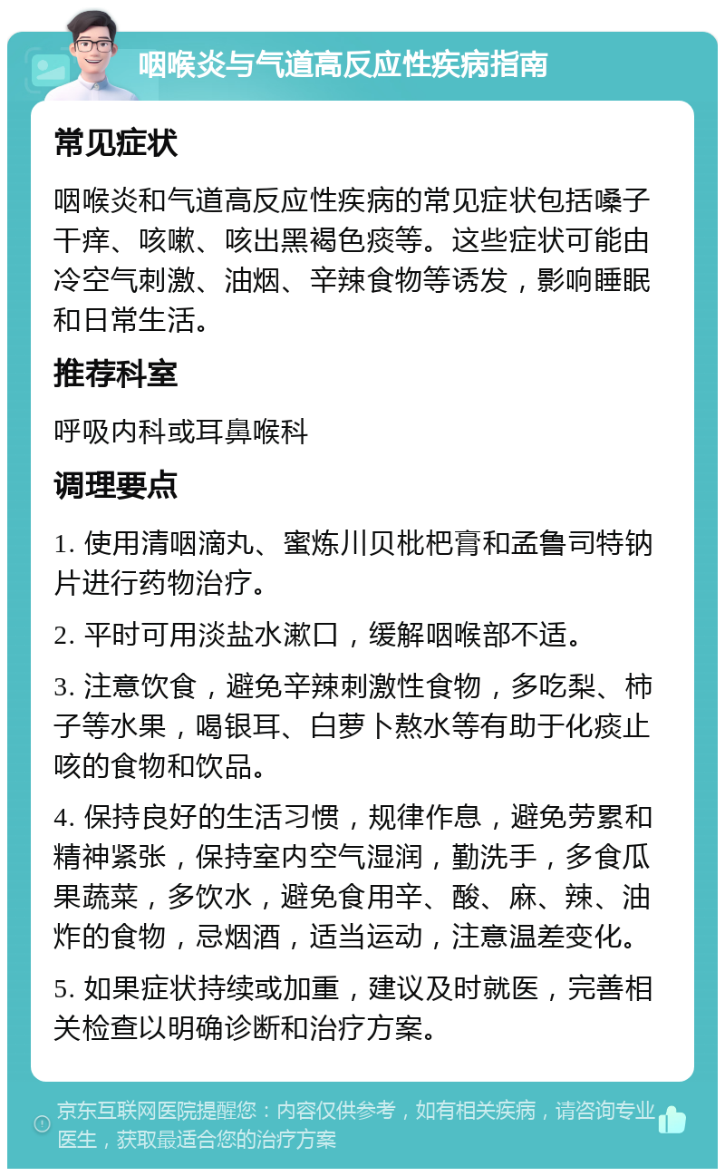 咽喉炎与气道高反应性疾病指南 常见症状 咽喉炎和气道高反应性疾病的常见症状包括嗓子干痒、咳嗽、咳出黑褐色痰等。这些症状可能由冷空气刺激、油烟、辛辣食物等诱发，影响睡眠和日常生活。 推荐科室 呼吸内科或耳鼻喉科 调理要点 1. 使用清咽滴丸、蜜炼川贝枇杷膏和孟鲁司特钠片进行药物治疗。 2. 平时可用淡盐水漱口，缓解咽喉部不适。 3. 注意饮食，避免辛辣刺激性食物，多吃梨、柿子等水果，喝银耳、白萝卜熬水等有助于化痰止咳的食物和饮品。 4. 保持良好的生活习惯，规律作息，避免劳累和精神紧张，保持室内空气湿润，勤洗手，多食瓜果蔬菜，多饮水，避免食用辛、酸、麻、辣、油炸的食物，忌烟酒，适当运动，注意温差变化。 5. 如果症状持续或加重，建议及时就医，完善相关检查以明确诊断和治疗方案。