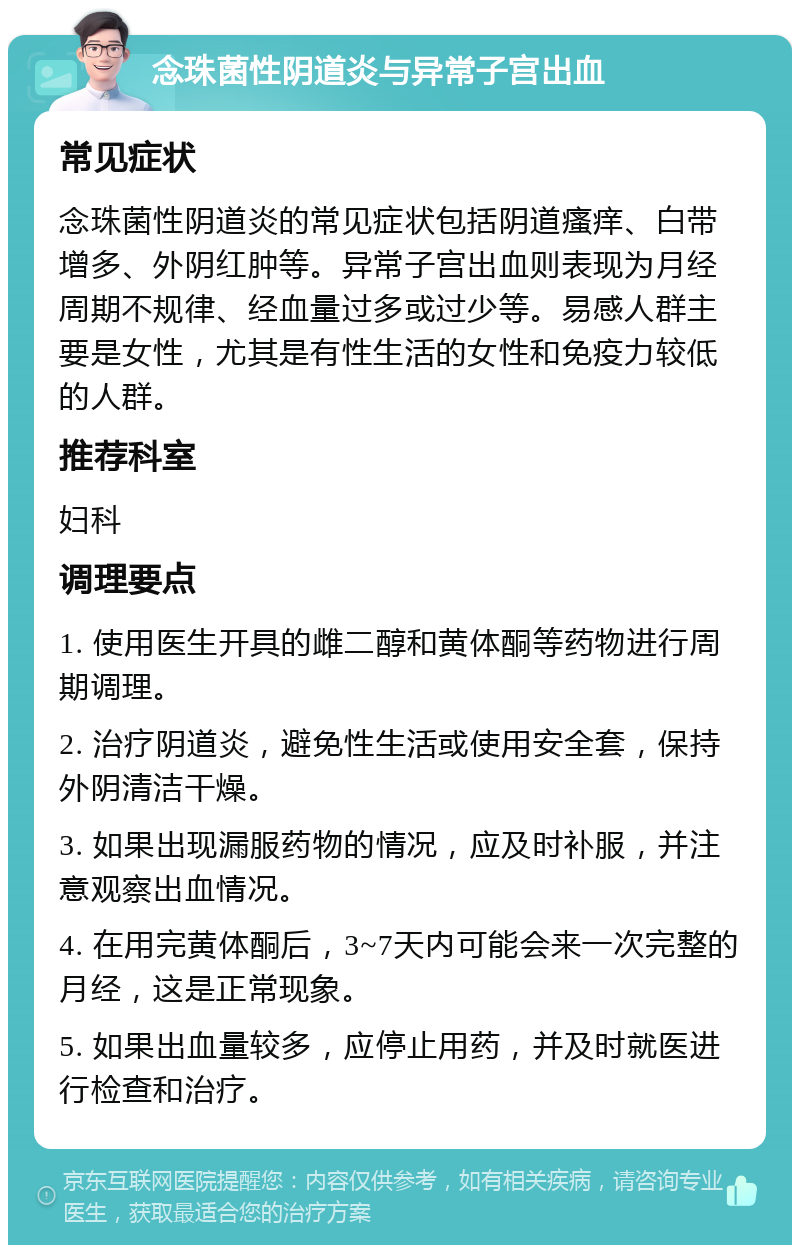 念珠菌性阴道炎与异常子宫出血 常见症状 念珠菌性阴道炎的常见症状包括阴道瘙痒、白带增多、外阴红肿等。异常子宫出血则表现为月经周期不规律、经血量过多或过少等。易感人群主要是女性，尤其是有性生活的女性和免疫力较低的人群。 推荐科室 妇科 调理要点 1. 使用医生开具的雌二醇和黄体酮等药物进行周期调理。 2. 治疗阴道炎，避免性生活或使用安全套，保持外阴清洁干燥。 3. 如果出现漏服药物的情况，应及时补服，并注意观察出血情况。 4. 在用完黄体酮后，3~7天内可能会来一次完整的月经，这是正常现象。 5. 如果出血量较多，应停止用药，并及时就医进行检查和治疗。