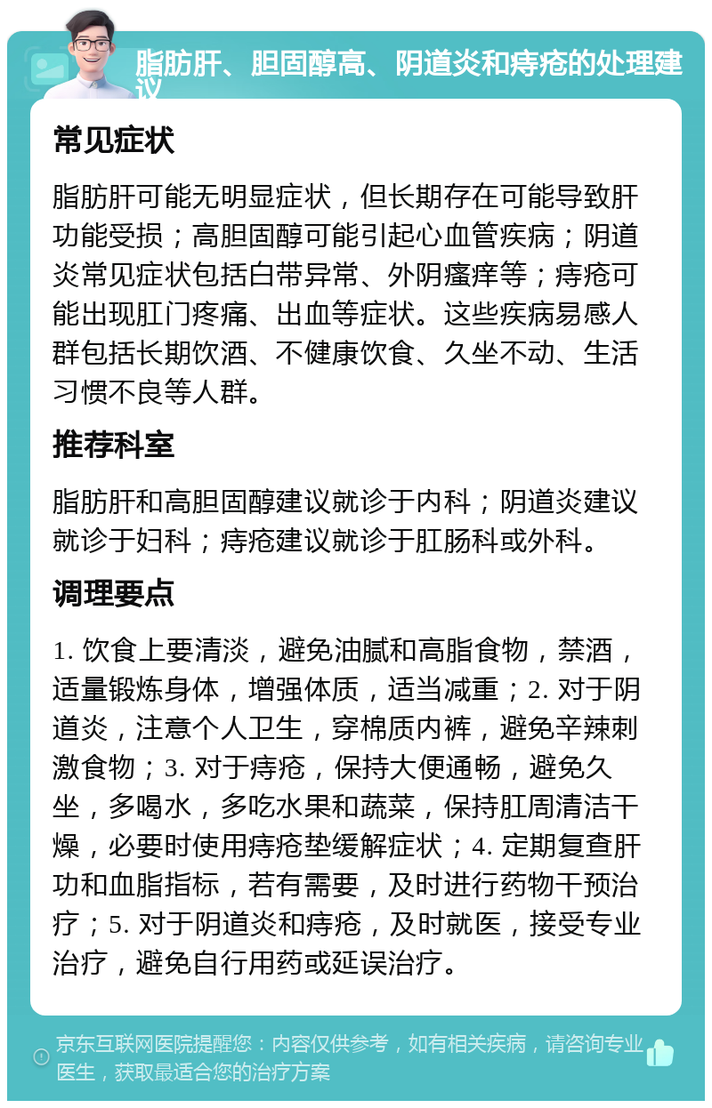 脂肪肝、胆固醇高、阴道炎和痔疮的处理建议 常见症状 脂肪肝可能无明显症状，但长期存在可能导致肝功能受损；高胆固醇可能引起心血管疾病；阴道炎常见症状包括白带异常、外阴瘙痒等；痔疮可能出现肛门疼痛、出血等症状。这些疾病易感人群包括长期饮酒、不健康饮食、久坐不动、生活习惯不良等人群。 推荐科室 脂肪肝和高胆固醇建议就诊于内科；阴道炎建议就诊于妇科；痔疮建议就诊于肛肠科或外科。 调理要点 1. 饮食上要清淡，避免油腻和高脂食物，禁酒，适量锻炼身体，增强体质，适当减重；2. 对于阴道炎，注意个人卫生，穿棉质内裤，避免辛辣刺激食物；3. 对于痔疮，保持大便通畅，避免久坐，多喝水，多吃水果和蔬菜，保持肛周清洁干燥，必要时使用痔疮垫缓解症状；4. 定期复查肝功和血脂指标，若有需要，及时进行药物干预治疗；5. 对于阴道炎和痔疮，及时就医，接受专业治疗，避免自行用药或延误治疗。